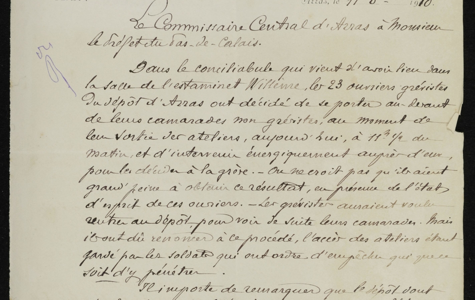 Document manuscrit sur lequel on lit : "Arras le 11 octobre 1810 OBJET : le Commissaire Central d’Arras à Monsieur le Préfet du Pas de Calais. Dans le conciliabule qui vient d’avoir lieu dans la salle de l’estaminet Willeirre, les 23 ouvriers grévistes du dépôt d’Arras ont décidé de se porter au-devant de leurs camarades non-grévistes, au moment de la sortie des ateliers, aujourd’hui à 11h et demi du matin et d’intervenir énergiquement auprès d’eux pour les décider à la grève. On ne croit pas qu’ils aient grand’ peine à obtenir ce résultat, en présence de l’état d’esprit de ces ouvriers. Les grévistes auraient voulu rentrer au dépôt pour voir de suite leurs camarades. Mais ils ont dû renoncer à ce procédé, l’accès des ateliers étant gardé par les soldats qui ont ordre d’empêcher qui que ce soit d’y pénétrer. Il importe de remarquer que le dépôt dont il s’agit se trouve sur le territoire de la commune d’Achicourt et que, par suite, mon action ne peut s’y exercer. Le sieur Pruvost ajusteur-mécanicien et secrétaire du syndicat du groupe d’Arras, qui a été surpris excitant les ouvriers restés au travail à se mettre en grève, a été expulsé du dépôt manu-militari". 