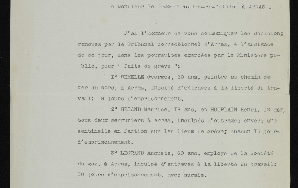 Document imprimé sur lequel on lit : "Tribunal d’Arras. Parquet du Procureur de la République. Arras, le 14 octobre 1910. Le Procureur de la République à Monsieur le Préfet du Pas de Calais à Arras. J’ai l’honneur de vous communiquer les décisions rendues par le tribunal correctionnel d’Arras à l’audience de ce jour, dans les poursuites exercées par le Ministère public, pour « fait de grève » : 1°) WEMELLE Georges, 30 ans, peintre au chemin de fer du nord, à Arras, inculpé d’entraves à la liberté du travail : 8 jours d’emprisonnement. BRIAND Maurice, 18 ans, et HOUPLAIN Henri, 18 ans, tous deux serruriers à Arras, inculpés d’outrages envers une sentinelle en faction sur les lieux de grève : chacun 15 jours d’emprisonnement. LEGRAND Auguste, 60 ans, employé de la Société du gaz, à Arras, inculpé d’entraves à la liberté du travail : 10 jours d’emprisonnement, avec sursis. Le Procureur de la République".