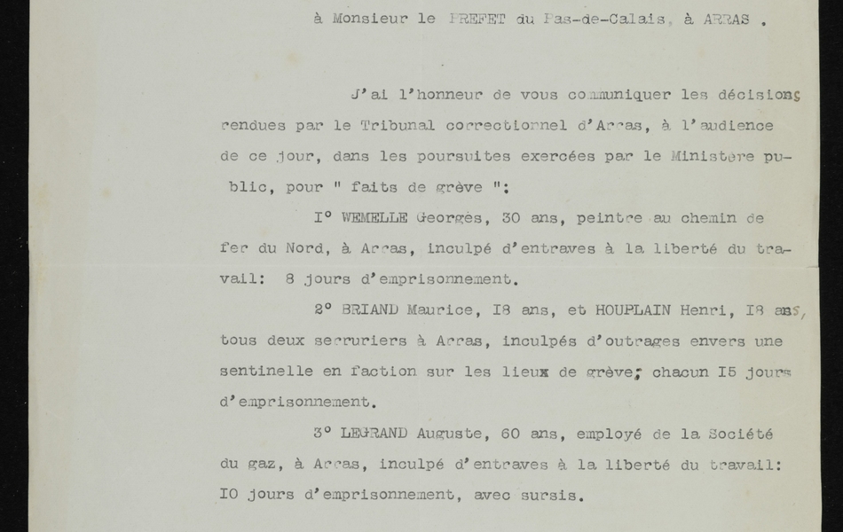 Document imprimé sur lequel on lit : "Tribunal d’Arras. Parquet du Procureur de la République. Arras, le 14 octobre 1910. Le Procureur de la République à Monsieur le Préfet du Pas de Calais à Arras. J’ai l’honneur de vous communiquer les décisions rendues par le tribunal correctionnel d’Arras à l’audience de ce jour, dans les poursuites exercées par le Ministère public, pour « fait de grève » : 1°) WEMELLE Georges, 30 ans, peintre au chemin de fer du nord, à Arras, inculpé d’entraves à la liberté du travail : 8 jours d’emprisonnement. BRIAND Maurice, 18 ans, et HOUPLAIN Henri, 18 ans, tous deux serruriers à Arras, inculpés d’outrages envers une sentinelle en faction sur les lieux de grève : chacun 15 jours d’emprisonnement. LEGRAND Auguste, 60 ans, employé de la Société du gaz, à Arras, inculpé d’entraves à la liberté du travail : 10 jours d’emprisonnement, avec sursis. Le Procureur de la République".