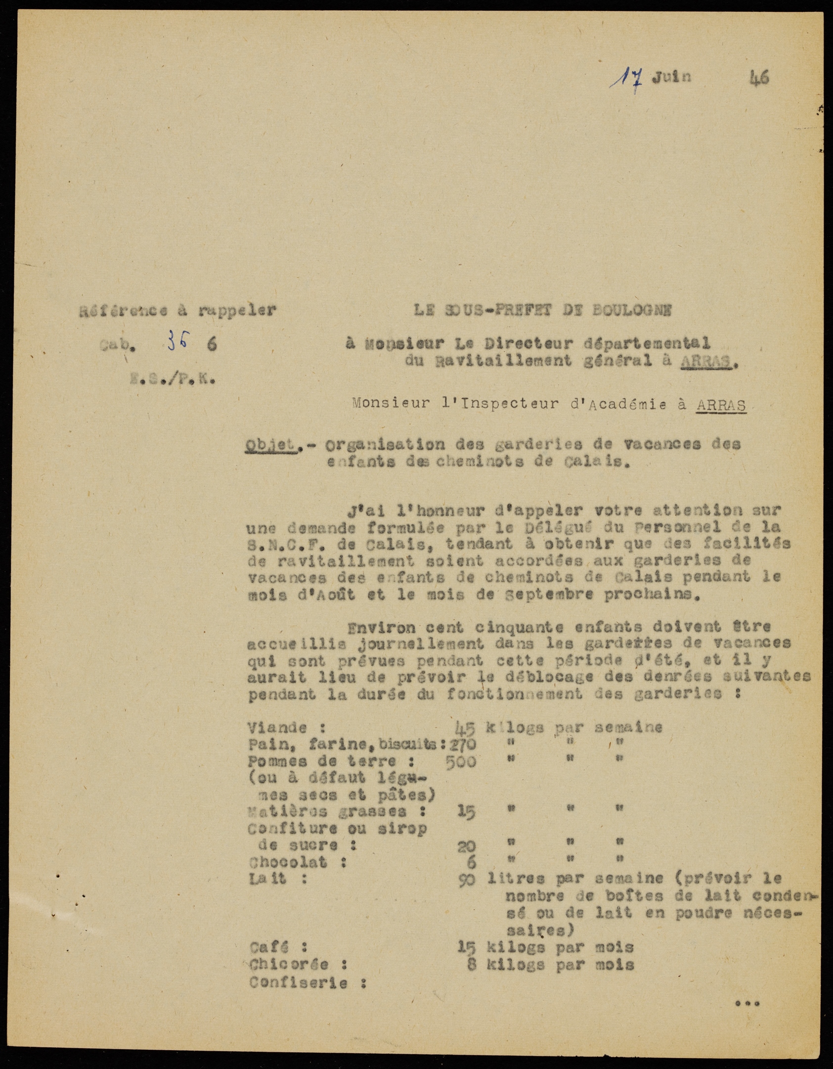 Document dactylographié sur lequel on lit : "Le sous-préfet de Boulogne à Monsieur le directeur départemental du ravitaillement général à Arras, Monsieur l’inspecteur d’académie à Arras. Objet : Organisation des garderies de vacances des enfants des cheminots de Calais. J’ai l’honneur d’appeler votre attention sur une demande formulée par le délégué du personnel de la SNCF de Calais, tendant à obtenir que des facilités de ravitaillement soient accordées aux garderies de vacances des enfants de cheminots de Calais pendant le mois d’août et le mois de septembre prochains. Environ 150 enfants doivent être accueillis journellement dans les garderies de vacances qui sont prévues pendant cette période d’été, et il y aurait lieu de prévoir le déblocage des denrées suivantes pendant la durée du fonctionnement des garderies : viande : 45 kg par semaine. Pain, farine, biscuits : 270 kg par semaine. Pommes de terre (ou à défaut légumes secs et pâtes) : 500 kg. Matières grasses : 15 kg. Confiture ou sirop de sucre : 20 kg. Chocolat : 6 kg. Lait : 90 litres par semaine (prévoir le nombre de boîtes de lait condensé ou de lait en poudre nécessaires). Café : 15 kg par mois. Chicorée : 15 kg par mois. Confiserie […]".
