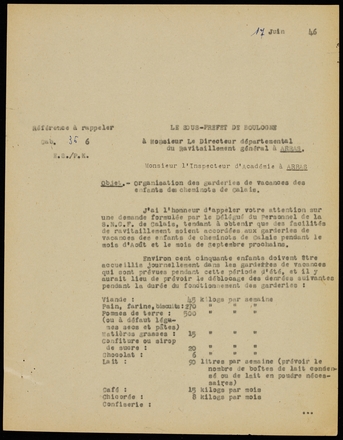 Document dactylographié sur lequel on lit : "Le sous-préfet de Boulogne à Monsieur le directeur départemental du ravitaillement général à Arras, Monsieur l’inspecteur d’académie à Arras. Objet : Organisation des garderies de vacances des enfants des cheminots de Calais. J’ai l’honneur d’appeler votre attention sur une demande formulée par le délégué du personnel de la SNCF de Calais, tendant à obtenir que des facilités de ravitaillement soient accordées aux garderies de vacances des enfants de cheminots de Calais pendant le mois d’août et le mois de septembre prochains. Environ 150 enfants doivent être accueillis journellement dans les garderies de vacances qui sont prévues pendant cette période d’été, et il y aurait lieu de prévoir le déblocage des denrées suivantes pendant la durée du fonctionnement des garderies : viande : 45 kg par semaine. Pain, farine, biscuits : 270 kg par semaine. Pommes de terre (ou à défaut légumes secs et pâtes) : 500 kg. Matières grasses : 15 kg. Confiture ou sirop de sucre : 20 kg. Chocolat : 6 kg. Lait : 90 litres par semaine (prévoir le nombre de boîtes de lait condensé ou de lait en poudre nécessaires). Café : 15 kg par mois. Chicorée : 15 kg par mois. Confiserie […]".