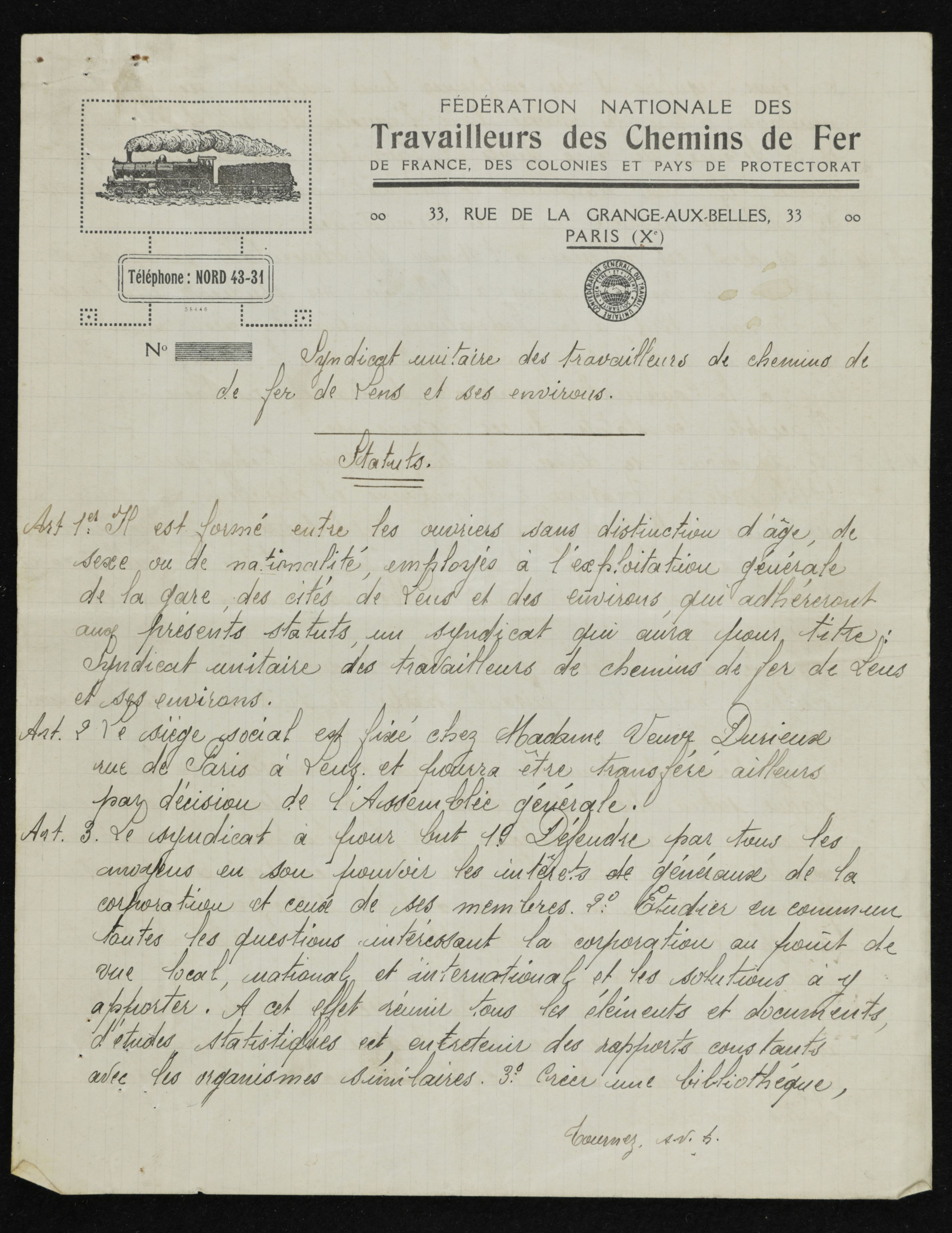 Document manuscrit sur lequel on lit : "Fédération Nationale des travailleurs des Chemin de fer de France, des colonies et pays de protectorat ; 33 rue de la Grange aux belles, Paris (Xème). Téléphone : Nord 43-31. Syndicat unitaire des travailleurs de chemin de fer de Lens et ses environs. Statuts : article 1er : il est formé entre les ouvriers sans distinction d’âge, de sexe ou de nationalité, employés à l’exploitation générale de la gare, des cités de Lens et des environs, qui adhéreront aux présents statuts un syndicat qui aura pour titre : syndicat unitaire des travailleurs de chemin de fer de Lens et ses environs. Article 2 : le siège social est fixé chez Madame veuve Dusieux rue de Paris à Lens et pourra être transféré ailleurs par décision de l’assemblée générale. Article 3 : le syndicat a pour but : 1°) défendre par tous les moyens en son pouvoir les intérêts généraux de la corporation et ceux de ses membres. 2°) étudier en commun toutes les questions intéressant la corporation au point de vue local, national et international, et les solutions à y apporter. A cet effet, réunir tous les éléments et documents, d’études statistiques, etc., entretenir des rapports constants avec les organismes similaires. 3°) créer une bibliothèque..."