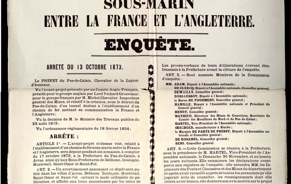 Document imprimé sur lequel on lit : "Établissement d’un tunnel sous-marin entre la France et l’Angleterre. Enquête. Arrêté du 13 octobre 1873. Le préfet du Pas-de-Calais, chevalier de la légion d’honneur, vu l’avant-projet présenté par un comité anglo-français, présidé pour le groupe anglais par lord Richard Grosvenor, pour le groupe français par M. Michel Chevalier, inspecteur général des mines, et relatif à la création, sous le détroit du Pas-de-Calais, d’un tunnel destiné à l’établissement d’un chemin de fer mettant en communication la France et l’Angleterre. Vu la décision de Monsieur le ministre des Travaux publics du 23 août 1873 ; vu l’ordonnance réglementaire du 18 février 1834 ; arrête : article 1er : l’avant-projet ci-dessus visé, relatif à l’établissement d’un chemin de fer sous-marin entre la France et l’Angleterre, sera déposé pendant six semaines, à compter du 17 octobre 1873, à la préfecture du Pas-de-Calais, à Arras, ainsi qu’aux sous-préfectures de Béthune, Boulogne, Montreuil, Saint-Omer et Saint-Pol. Un avertissement annonçant ce dépôt sera publié dans les villes d’Arras, Béthune, Boulogne, Montreuil, Saint-Omer et Saint-Pol suivant le mode ordinaire de publication, et affiché aux lieux accoutumés par les soins de MM. les maires qui certifieront que ces publications et affiches ont eu lieu conformément à la loi. Ledit avertissement sera, en outre, inséré dans un des journaux publiés dans chacune desdites villes. Article 3 : Pendant la durée de l’enquête, des registres destinés à recevoir les observations du public seront ouverts à la préfecture et aux 5 sous-préfectures du Pas-de-Calais. Les observations inscrites sur ces registres devront être signées par leurs auteurs. Celles qui auront été produites sur feuilles séparées seront annexées auxdits registres [...]".