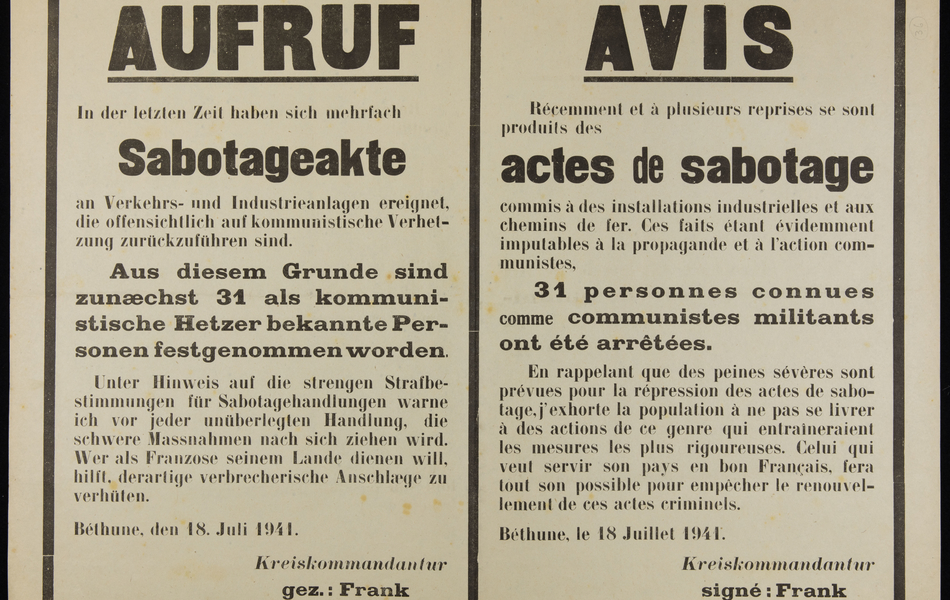 Affiche monochrome en français  et en allemand, sur laquelle on lit : "Avis. Récemment et à plusieurs reprises se sont produit des actes de sabotage commis à des installations industrielles et aux chemins de fer. Ces faits étant évidemment imputables à la propagande et à l'action communistes, 31 personnes connues comme communistes militants ont été arrêtées. En rappelant que des peines sévère sont prévues pour la répression des actes de sabotage, j'exhorte la population à ne pas se livrer à des actions de ce genre qui entraîneraient les mesures les plus rigoureuses. Celui qui veut servir son pays en bon Français, fera tout son possible pour empêcher le renouvellement de ces actes criminels. Béthune, le 18 juillet 1941, signé Frank, Hauptmann".