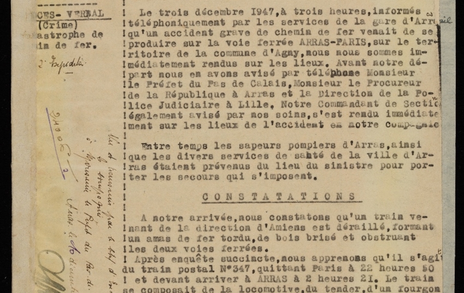 Document dactylographié sur lequel on lit : "Gendarmerie nationale. Région. Compagnie du Pas de Calais. Section des recherches d’Arras. Procès-Verbal (crime) catastrophe de chemin de fer. 2ème expédition. Cejourd’hui trois décembre mil neuf cent quarante sept, nous soussignés, DEFURNE, OVIDE, Maréchal des logis Chef – GUIBELAIS, (Marcel) et BREELLE, Edmond, de la brigade des recherches d’Arras (Pas de Calais), rapportons les opérations suivantes, que nous avons effectuées agissant en uniforme et conformément aux ordres de nos Chefs. Le trois décembre 1947, à trois heures, informés téléphoniquement par les services de la gare d’Arras qu’un accident grave de chemin de fer venait de se produire sur la voie ferrée ARRAS –PARIS, sur le territoire de la commune d’Agny, nous nous sommes immédiatement rendus sur les lieux. Avant notre départ nous en avons avisé par téléphone Monsieur le Préfet du Pas de Calais, Monsieur le Procureur de la République à Arras et la Direction de la Police Judiciaire à Lille. Notre Commandant de Section également avisé par nos soins, s’est rendu immédiatement sur les lieux de l’accident en notre compagnie. Entre temps les sapeurs pompiers d’Arras, ainsi que les divers services de santé de la ville d’Arras étaient prévenus du lieu du sinistre pour porter les secours qui s’imposent. Constatations. A notre arrivée, nous constatons qu’un train venant de la direction d’Amiens est déraillé, formant un amas de fer tordu, de bois brisé et obstruant les deux voies ferrées. Après enquête succincte, nous apprenons qu’il s’agit du train postal n°347, quittant Paris à 22 heures 50 et devant arriver à ARRAS à 2 heures 21. Le train se composait de la locomotive, du tender, d’un fourgon de messageries, du fourgon du Chef de train, de sept voitures de voyageurs en bois, montées sur boggies, pesant chacune 32 tonnes et se décomposant comme suit : une voiture de 1ère et 2ème classe – une voiture de deuxième classe et cinq voitures de troisième classe – de cinq voitures postales métalliques, montées sur boggies et d’un fourgon. Vu et transmis [...]"