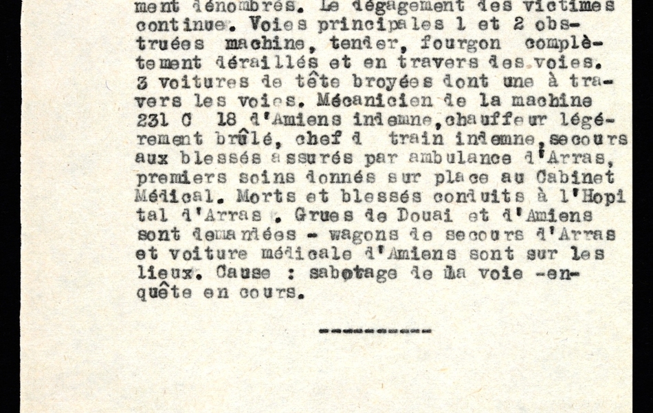 Document dactylographié sur lequel on lit : "Gendarmerie d'Arras communique le 3 décembre 1947 à 10 heures 10. Ce jour 3 décembre 1947 vers 2 h 30 le train 347 a déraillé au kilomètre 187 de la ligne Paris-Lille entre Boileux et Arras à AGNY. 7 morts 40 blessés actuellement dénombrés. Le dégagement des victimes continue. Voies principales 1 et 2 obstruées machines, tender, fourgon complètement déraillés et en travers des voies. 3 voitures de tête broyées dont une à travers les voies. Mécanicien de la machine 231 C 18 d’Amiens indemne, chauffeur légèrement brûlé, chef de train indemne, secours aux blessés assurés par ambulance d’Arras, premiers soins donnés sur place au Cabinet Médical. Morts et blessés conduits à l’Hôpital d’Arras. Grues de Douai et d’Amiens sont demandées – wagon de secours d’Arras et voiture médicale d’Arras sont sur les lieux. Cause : sabotage de la voie – enquête en cours".