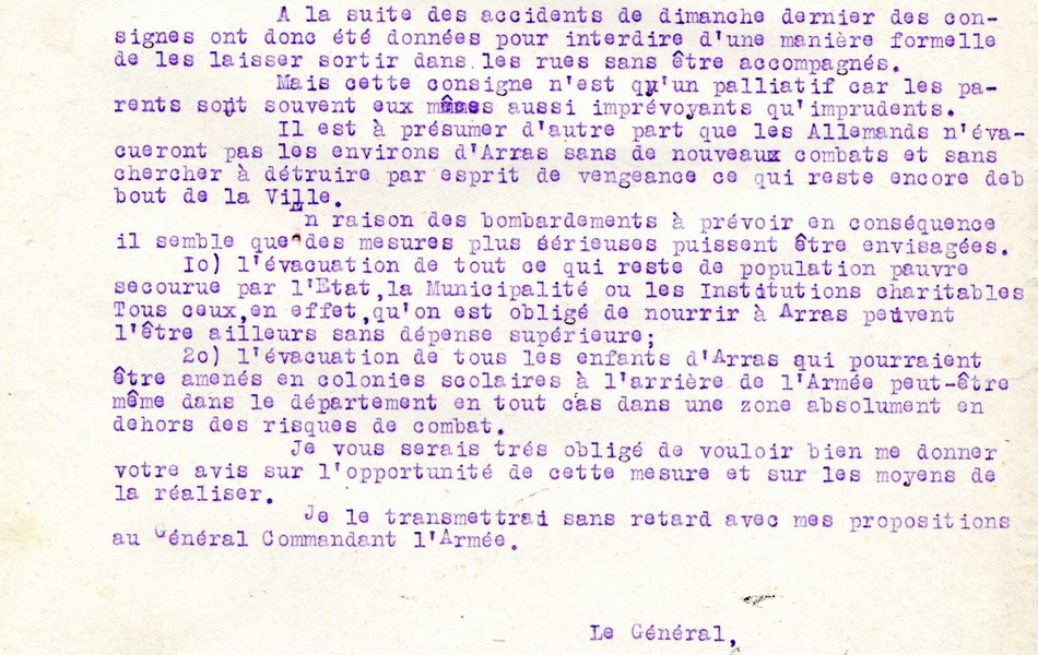 Lettre dactylographiée sur laquelle on lit : "Au Q.G. le 23 mars 1915. Le général Wirbel, commandant le Xe corps à Monsieur le préfet du Pas-de-Calais. J'ai l'honneur d'appeler votre attention sur les ravages causés journellement par le bombardement dans la population civile d'Arras, en particulier parmi les enfants même quand ce bombardement est peu intensif. Le dimanche 21 mars notamment, le nombre des civils et des enfants tués ou blessés s'est trouvé sensiblement supérieur à celui des militaires chargés de la défense du secteur. À tous les points de vue les enfants doivent être préservés et mis à l'abri. À la suite des accidents de dimanche dernier des consignes ont donc été données pour interdire d'une manière formelle de les laisser sortir  dans les rues sans être accompagnés. Mais cette consigne n'est qu'un palliatif car les parents sont souvent eux mêmes aussi imprévoyants qu'imprudents. Il est à présumer d'autre part que les Allemands n'évacueront pas les environs d'Arras sans de nouveaux combats et sans chercher à détruire par esprit de vengeance ce qui reste encore debout de la ville. En raison des bombardements à prévoir en conséquence, il semble que des mesures plus sérieuses puissent être envisagées : l'évacuation de tout ce qui reste de population pauvre secourure par l'État, la municipalité ou les institutions charitables. Tous ceux, en effet, qu'on est obligé de nourrir à Arras peuvent l'être ailleurs sans dépense supérieure ; l'évacuation de tous les enfants d'Arras qui pourraient être amenés en colonies scolaires à l'arrière de l'armée peut-ête même dans le département en tout cas dans une zone absolument en dehors des risques de combat. Je vous serais très obligés de vouloir bien me donner votre avis sur l'opportunité de cette mesure et sur les moyens de la réaliser. Je le transmettrai sans retard avec mes propositions au général commandant l'armée. Le général Wirbel".