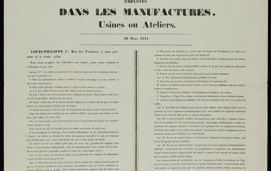 Texte imprimé sur lequel on lit : "Loi relative au travail des enfants employés dans les manufactures, usines ou ateliers, 22 mars 1841. Louis-Philippe Ier, roi des Français, à tous présents et à venir, salut. Nous avons proposé, les Chambres ont adopté, nous avons ordonné et ordonnons ce qui suit : Article 1. Les enfans ne pourront être employés que sous les conditions déterminées par la présente loi : dans les manufactures, usines et ateliers à moteur mécanique ou à feu continu, et dans leurs dépendances ;  dans toute fabrique occupant plus de vingt ouvriers réunis en atelier. Article 2. Les enfans devront, pour être admis, avoir au moins huit ans. De huit à onze ans, ils ne pourront être employés au travail effectif plus de huit heures sur vingt-quatre, divisées par un repos. De douze à seize ans, ils ne pourront être employés au travail effectif plus de douze heures sur vingt-quatre, divisées par des repos.  Ce travail ne pourra avoir lieu que de cinq heures du matin à neuf heures du soir.  L’âge des enfans sera constaté par un certificat délivré, sur papier non-timbré et sans frais, par l’officier de l’état civil. Article 3. Tout travail, entre neuf heures du soir et cinq heures du matin, est considéré comme travail de nuit. Tout travail de nuit est interdit pour les enfans au-dessous de treize ans. Si la conséquence du chômage d’un moteur hydraulique ou des réparations urgentes l’exigent, les enfans au-dessous de treize ans pourront travailler la nuit, en comptant deux heures pour trois, entre neuf heures du soir et cinq heures du matin. Un travail de nuit des enfans ayant plus de treize ans, pareillement supputé, sera toléré, s’il est reconnu indispensable, dans les établissements à feu continu dont la marche ne peut pas être suspendue pendant le cours des vingt-quatre heures. Article 4. Les enfans au-dessous de seize ans ne pourront être employés les dimanches et jours de fêtes reconnus par la loi. Article 5. Nul enfant âgé de moins de douze ans ne pourra être admis qu’autant que ses parens ou tuteur justifieront qu’il fréquente actuellement une des écoles publiques ou privées existant dans la localité. Tout enfant admis devra, jusqu’à l’âge de douze ans, suivre une école. Les enfans âgés de plus de douze ans seront dispensés de suivre une école, lorsqu’au certificat, donné par le Maire de leur résidence, attestera qu’ils ont reçu l’instruction primaire élémentaire. Article 6. Les Maires seront tenus de délivrer au père, à la mère ou au tuteur, un livret sur lequel seront portés l’âge, le nom, les prénoms, le lieu de naissance et le domicile de l’enfant, et le temps pendant lequel il aurait suivi l’enseignement primaire. Les chefs d’établissement inscriront : sur le livret de chaque enfant, la date de son entrée dans l’établissement et de sa sortie ; sur un registre spécial, toutes les indications mentionnées au présent article. Article 7. Des règlemens d’administration publique pourront : étendre à des manufactures, usines ou ateliers, autres que ceux qui sont mentionnés dans l’article 1er, l’application des dispositions de la présente loi ; élever le minimum de l’âge et réduire la durée du travail déterminés dans les articles deuxième et troisième à l’égard des genres d’industrie où le labeur des enfans excèderait leurs forces et compromettrait leur santé ; déterminer les fabriques où, pour cause de danger ou d’insalubrité, les enfans au-dessous de seize ans ne pourront point être employés ; interdire aux enfans, dans les ateliers où ils sont admis, certains genres de travaux dangereux ou nuisibles ; statuer sur les travaux indispensables à tolérer de la part des enfans, les dimanches et fêtes, dans les usines à feu continu ; statuer sur les cas de travail de nuit, prévus par l’article troisième. Article. Des règlemens d’administration publique devront : pourvoir aux mesures nécessaires à l’exécution de la présente loi ; assurer le maintien des bonnes mœurs et de la décence publique dans les ateliers, usines et manufactures ; assurer l’instruction primaire et l’enseignement religieux des enfans ; empêcher, à l’égard des enfans, tout mauvais traitement et tout châtiment abusif ; assurer les conditions de salubrité et de sûreté nécessaires à la vie et à la santé des enfans. Article 9. Les chefs des établissements devront faire afficher dans chaque atelier, avec la présente loi et les règlemens d’administration qui y sont relatifs, les règlemens intérieurs qu’ils seront tenus de faire pour en assurer l’exécution. Article 10. Le gouvernement établira des inspections pour surveiller et assurer l’exécution de la présente loi. Les inspecteurs pourront, dans chaque établissement, se faire représenter les registres relatifs à l’exécution de la présente loi, les règlemens intérieurs des livrets des enfans et les enfans eux-mêmes ; ils pourront se faire accompagner par un médecin commis par le Préfet ou le Sous-Préfet. Article 11. En cas de contravention, les inspecteurs dresseront des procès-verbaux, qui feront foi jusqu’à preuve contraire. Article 12. En cas de contravention à la présente loi ou aux règlemens d’administration publique, rendus pour son exécution, les propriétaires ou exploitans des établissements seront traduits devant le juge-de-paix du canton et punis d’une amende de simple police qui ne pourra excéder quinze francs. Les contraventions qui résulteront, soit de l’admission d’enfans au-dessous de l’âge soit de l’excès de travail, donneront lieu à autant d’amendes qu’il y aura d’enfans indûment admis ou employés, sans que ces amendes réunies puissent s’élever au-dessus de deux cents francs. S’il y a récidive, les propriétaires ou exploitans des établissemens seront traduits devant le tribunal de police correctionnelle et condamnés à une amende de seize à cent francs. Dans les cas prévus par le paragraphe second du présent article, les amendes réunies ne pourront jamais excéder cinq cents francs. Il y aura récidive, lorsqu’il aura été rendu contre le contrevenant, dans les douze mois précédens, un premier jugement pour contravention à la présente loi ou aux règlemens d’administration publique qu’elle autorise. Article 13. La présente loi ne sera obligatoire que six mois après sa promulgation. Fait au palais des Tuileries, le 22e jour du mois de mars, l’an 1841. Signé : Louis-Philippe. Par le roi : le Ministre Secrétaire d’État de l’agriculture et du commerce, signé : Cenin-Gridaine".