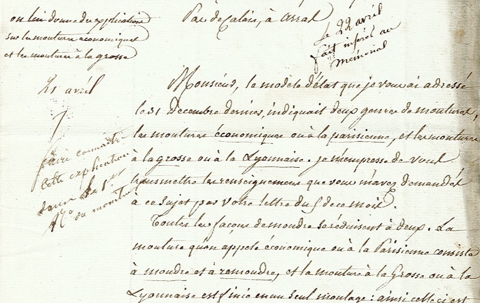 Document manuscrit sur lequel on lit : "Le ministre de l’Intérieur, comte de l’Empire, à Monsieur le préfet du département du Pas-de-Calais à Arras. Monsieur, le modèle d’état que je vous ai adressé le 31 décembre dernier indiquait deux genres de moutures, les moutures économiques ou à la parisienne, et les moutures à la grosse ou à la lyonnaise. Je m’empresse de vous transmettre les renseignements que vous m’avez demandés à ce sujet par votre lettre du 5 de ce mois. Toutes les façons de moudre se réduisent à deux. La mouture qu’on appelle économique ou à la parisienne consiste à moudre et à remoudre, et la mouture à la grosse ou à la lyonnaise est finie en un seul moutage : ainsi celle-ci est faite lorsque le grain est broyé, tandis que l’autre commence seulement. Je vous invite à remplir aussitôt que vous le pourrez le modèle d’état que je vous ai adressé et à me le renvoyer avec les renseignements dont il est susceptible. Recevez l’assurance de ma parfaite considération".