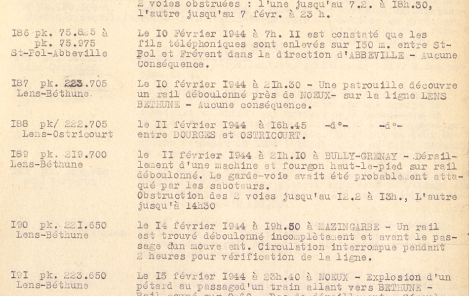 Document dactylographié sur lequel on lit : "Le 5 février 1944 à 1h44 à Mazingarbe, un rail coupé par pétard sur une voie. Les gardes-voies sont attaqués par des saboteurs armés. Pas de déraillement, circulation interrompue sur la voie endommagée jusqu'à 8h. Le 6 février 1944 à 22h30, sur la ligne de Lens à Corbehem, près du terrain d'aviation allemand de Vitry-en-Artois un rail déboulonné provoquant déraillement de la machine, tender et 6 wagons d'un train. 2 voies obstruées : l'une jusqu'au 7/2 à 18h30, l'autre jusqu'au 7 /2 à 23h. Le 10 février 1944 à 7h. Il est constaté que les fils téléphoniques sont enlevés sur 150mètres entre Saint-Pol et Frévent dans la direction d'Abbeville. Aucune conséquence. Le 10 février 1944 à 21h30, une patrouille découvre un rail déboulonné près de Noeux, sur la ligne Lens-Béthune. Aucune conséquence. Le 11 février 1944 à 16h45. idem entre Dourges et Ostricourt. Le 11 février 1944 à 21h10 à Bully-Grenay, déraillement d'une machine et fourgon haut-le-pied sur rail déboulonné. Le garde-voie avait été probablement attaqué par les saboteurs. Obstruction des 2 voies jusqu'au 12/2 à 13h, l'autre jusqu'à 14h30. Le 14 février 1944 à 19h50 à Mazingarbe, un rail est trouvé déboulonné incomplètement et avant le passage du mouvement. Circulation interrompue pendant 2 heures pour vérification de la ligne. Le 15 février 1944 à 23h40 à Noeux, explosion d'un pétard au passage d'un train allant vers Béthune. Rail coupé sur 60 centimètres. Pas de déraillement. Circulation interrompue jusqu'à 0h30 pour remplacement du rail. Le 16 février 1944 à 0h57 à Quiéry-la-Motte, déraillement de machine HLP par suite de rail déboulonné, 2 voies obstruées, l'une pendant 10h, l'autre pendant 40h. Le 16 février 1944 à 1h30 à Billy-Montigny, déraillement de machine d'un train. Rail déboulonné, voie interceptée jusqu'à 11h30, mais on passe sur la voie voisine".