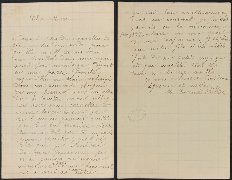 Lettre manuscrite sur laquelle on lit : "Cher mari, n’ayant plus de nouvelles de toi, je me demande pour quel motif tu es venu me prendre dans ma maison par mariage, ayant eu une petite famille, aujourd’hui me tenir renfermée dans un couvent éloigné de mes parents sans m’attendre à quitter mon village car avec mon caractère et mon tempérament je ne l’aurai jamais quitté. Lors de t dernière visite, tu m’as dit que tu m’aurais revenu chercher, je l’ai dit que je répondais de ma personne, je n’ai jamais eu aucune mauvaise idée de me faire mal ni à moi ni aux autres. Je suis bien malheureuse dans un couvent, je n’ai jamais eu la moindre pensée volontaire de ma part de m’y enfermer. J’espère que notre fils a été satisfait de son petit voyage et que vous êtes tous les deux en bonne santé. Je vous embrasse tous deux, épouse et mère. M. Cornut Billiet".