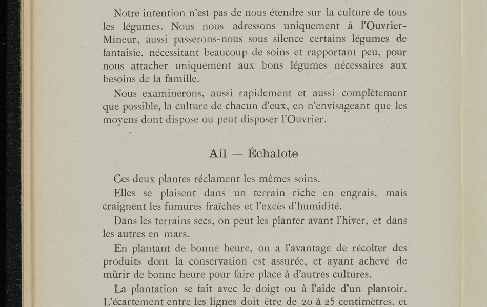 Page imprimée sur laquelle on lit : "Chapitre septième. Cultures spéciales. Notre intention n'est pas de nous étendre sur la culture de tous les légumes. Nous nous adressons uniquement à l'ouvrier-mineur, aussi passerons-nous sous silence certains légumes de fantaisie, nécessitant beaucoup de soins et rapportant peu, pour nous attacher uniquement aux bons légumes nécessaires aux besoins de la famille. Nous examinerons, aussi rapidement et aussi complètement que possible, la culture de chacun d'eux, en n'envisageant que les moyens dont dispose ou peut disposer l'ouvrier. Ail, échalotte. Ces deux plantes réclament les mêmes soins. Elles se plaisent dans un terrain riche en engrais, mais craignent les fumures fraîches et l'excès d'humidité. Dans les terrains secs, on peut les planter avant l'hiver, et dans les autres en mars. En plantant de bonne heure, on a l'avantage de récolter des produits dont la conservation est assurée, et ayant achevé de mûrir de bonne heure pour faire place à d'autres cultures. La plantation se fait avec le doigt ou à l'aide d'un plantoir. L'écartement entre les lignes doit être de 20 à 25 centimètres, et la distance sur le rang de 15 centimètres. Il faut planter les bulbes la tête en haut, et les appuyer fortement pour empêcher les vers de les déplacer. Eviter de trop enterrer. Les soins consistent à donner deux binages dans le début de la végétation et des sarclages suivant le besoin".