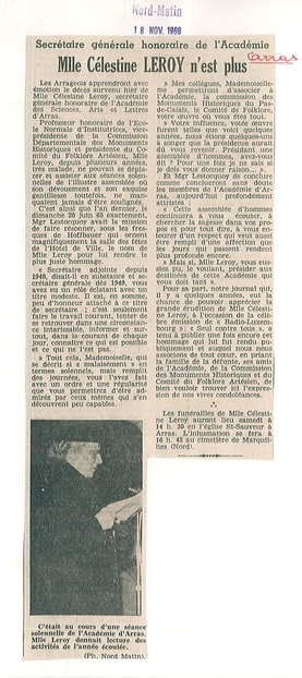 Article de presse sur lequel on lit : "Secrétaire générale honoraire de l'Académie, Mlle Célestine Leroy n'est plus. Les Arrageois apprendront avec émotion le décès survenu hier de Mlle Célestine Leroy, secrétaire générale honoraire de l'Académie des Sciences, Arts et Lettres d'Arras. Professeur honoraire de l'École normale d'institutrices, vice-présidente de la Commission départementale des monuments historiques et présidente du comité du Folklore artésien, Mlle Leroy, depuis plusieurs années, très malade, ne pouvait se déplacer et assister aux séances solennelles de l'illustre assemblée où son dévouement et son exquise gentillesse toutefois, ne manquaient jamais d'être soulignés. C'est ainsi que l'an dernier, le dimanche 20 juin 65 exactement, Mgr Lestocquoy avait la mission de faire résonner, sous les fresques de Hoffbauer qui ornent magnifiquement la salle des fêtes de l'hôtel de ville, le nom de Mlle Leroy pour lui rendre le plus juste hommage. "Secrétaire adjointe depuis 1948, disait-il en substance et secrétaire générale dès 1949, vous avez eu un rôle éclatant  avec un titre modeste. Il est, en somme, peu d'honneur attaché à ce titre de secrétaire ; c'est seulement faire le travail courant, tenter de se retrouver dans une circonstance intarissable, informer et surtout, dans le courant de chaque jour, connaître ce qu est possible et ce qui ne l'est pas..."