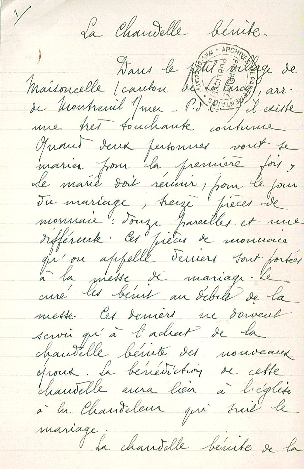 Texte manuscrit sur lequel on lit : "La chandelle bénite. Dans le petit village de Maisoncelle (canton de Le Parcq, arrondissement de Montreuil-sur-Mer, P.d.C.) il existe une très touchante coutume. Quand deux personnes vont se marier pour la première fois, le marié doit réunir, pour le jour du mariage, treize pièces de monnaie : douze pareilles et une différente. Ces pièces de monnaie qu'on appelle deniers sont portées à la messe demariage. Le curé les bénit au début de la messe. Ces deniers ne doivent servir qu'à l'achat de la chandelle bénite des nouveaux époux. La bénédiction de cette chandelle aura lieu à l'église à la Chandeleur qui suit le mariage. La chandelle bénite de la ..."