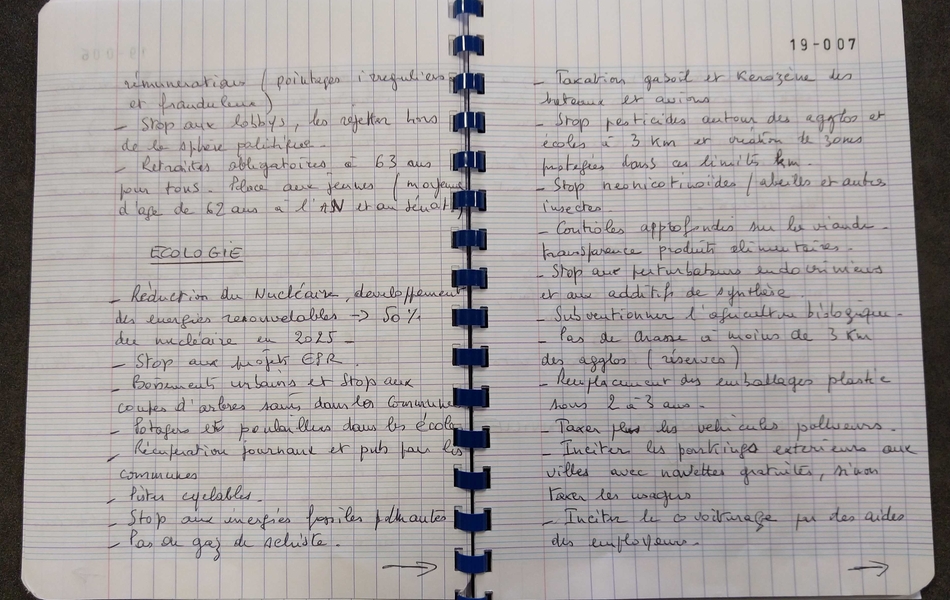 Photographie couleur du texte suivant : "[…] rémunérations (pointages irréguliers et frauduleux). Stop aux lobbys, les rejeter hors de la sphère publique. Retraites obligatoires à 63 ans pour tous. Place aux jeunes (moyenne d’âge de 62 ans à l’Assemblée nationale et au Sénat). Écologie : réduction du nucléaire, développement des énergies renouvelables : 50% du nucléaire en 2025. Stop aux projets EPR. Boisements urbains et stop aux coupes d’arbres sains dans les communes. Potagers et poulaillers dans les écoles. Récupération de journaux et pub par les communes. Pistes cyclables. Stop aux énergies fossiles pour d’autres. Pas de gaz de schiste. Taxation du gasoil et kérosène des bateaux et avions. Stop aux pesticides autour des agglomérations et écoles à 3 kilomètres, et création de zones protégées dans les limites kilométriques. Stop aux neonicotinoïdes sur les abeilles et autres insectes. Contrôles approfondis sur la viande, transparence des produits alimentaires. Stop aux perturbateurs endocriniens et aux additifs de synthèse. Subventionner l’agriculture biologique. Pas de Arasse à moins de 3 kilomètres des agglomérations (réserves). Remplacement des emballages plastiques sous 2 à 3 ans. Taxer plus les véhicules pollueurs. Inciter les parkings extérieurs aux villes avec navettes gratuites, sinon taxer usagers. Inciter le covoiturage par des aides des employeurs".