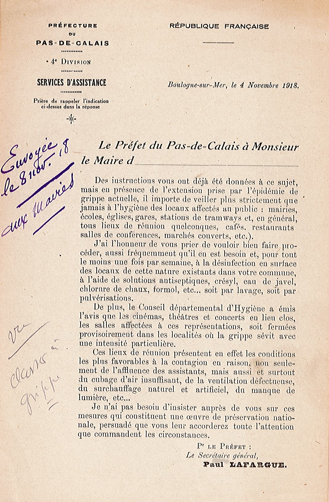 Document imprimé sur lequel on lit : "Boulogne-sur-Mer, le 4 novembre 1918. Le préfet du Pas-de-Calais à Monsieur le maire d’… Des instructions vous ont déjà été données à ce sujet, mais en présence de l’extension prise par l’épidémie de grippe actuelle, il importe de veiller plus strictement que jamais à l’hygiène des locaux affectés au public : mairies, écoles, églises, gares, stations de tramways et, en général, tous lieux de réunion quelconques, cafés, restaurants, salles de conférences, marchés couverts, etc. J’ai l’honneur de vous prier de vouloir bien faire procéder, aussi fréquemment qu’il en est besoin et, pour tout le moins une fois par semaine, à la désinfection en surface des locaux de cette nature existants dans votre commune, à l’aide de solutions antiseptiques, crésyl, eau de javel, chlorure de chaux, formol, etc. soit par lavage, soit par pulvérisations. De plus, le Conseil départemental d’Hygiène a émis l’avis que les cinémas, théâtres et concerts en lieu clos, les salles affectées à ces représentations, soit fermées provisoirement dans les localités où la grippe sévit avec une intensité particulière. Ces lieux de réunion présentent en effet les conditions les plus favorables à la contagion en raison, non seulement de l’affluence des assistants, mais aussi et surtout du cubage d’air insuffisant, de la ventilation défectueuse, du surchauffage naturel et artificiel, du manque de lumière, etc. Je n’ai pas besoin d’insister auprès de vous sur ces mesures qui constituent une œuvre de préservation nationale, persuadé que vous leur accorderez toute l’attention que commandent les circonstances. Pour le préfet : le secrétaire général, Paul Lafargue.[en marge, note manuscrite :] Envoyée le 8 nov[embre] 18 aux maires".