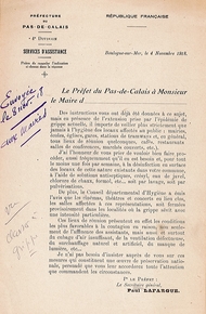 Document imprimé sur lequel on lit : "Boulogne-sur-Mer, le 4 novembre 1918. Le préfet du Pas-de-Calais à Monsieur le maire d’… Des instructions vous ont déjà été données à ce sujet, mais en présence de l’extension prise par l’épidémie de grippe actuelle, il importe de veiller plus strictement que jamais à l’hygiène des locaux affectés au public : mairies, écoles, églises, gares, stations de tramways et, en général, tous lieux de réunion quelconques, cafés, restaurants, salles de conférences, marchés couverts, etc. J’ai l’honneur de vous prier de vouloir bien faire procéder, aussi fréquemment qu’il en est besoin et, pour tout le moins une fois par semaine, à la désinfection en surface des locaux de cette nature existants dans votre commune, à l’aide de solutions antiseptiques, crésyl, eau de javel, chlorure de chaux, formol, etc. soit par lavage, soit par pulvérisations. De plus, le Conseil départemental d’Hygiène a émis l’avis que les cinémas, théâtres et concerts en lieu clos, les salles affectées à ces représentations, soit fermées provisoirement dans les localités où la grippe sévit avec une intensité particulière. Ces lieux de réunion présentent en effet les conditions les plus favorables à la contagion en raison, non seulement de l’affluence des assistants, mais aussi et surtout du cubage d’air insuffisant, de la ventilation défectueuse, du surchauffage naturel et artificiel, du manque de lumière, etc. Je n’ai pas besoin d’insister auprès de vous sur ces mesures qui constituent une œuvre de préservation nationale, persuadé que vous leur accorderez toute l’attention que commandent les circonstances. Pour le préfet : le secrétaire général, Paul Lafargue.[en marge, note manuscrite :] Envoyée le 8 nov[embre] 18 aux maires".