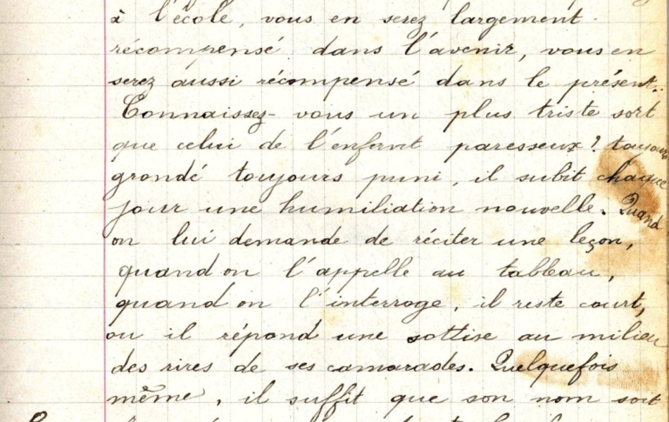 Texte manuscrit sur lequel on lit "Profitez des années que vous passez à l’école, vous en serez largement récompensé dans l’avenir vous en serez aussi récompensé dans le présent. Connaissez-vous un plus triste sort que celui de l’enfant paresseux ? Toujours grondé toujours puni, il subit chaque jour une humiliation nouvelle. Quand on lui demande de réciter une leçon, quand on l’appelle au tableau, quand on l’interroge, il reste court, ou il répond une sottise au milieu des rires de ses camarades. Quelquefois même, il suffit que son nom soit prononcé pour que toute la classe s’amuse d’avance à ses dépends. Regardez le mes enfants pour ne pas l’imiter et pour ne pas vous exposer aux mêmes humiliations que lui". La marge est annotée d'un "B. 7." 