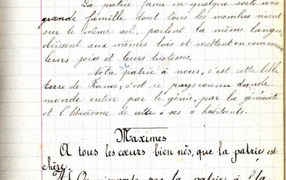 Texte manuscrit sur lequel on lit "Samedi 22 avril 1899, leçon de morale,  la Patrie : la France. La Patrie forme en quelque sorte une grande famille dont tous les membres vivent sur le même sol, parlent la même langue obéissent aux mêmes lois et mettent en commun leurs joies et leurs tristesses. Notre patrie à nous, c’est cette belle terre de France ; c’est ce pays connu dans le monde entier par le génie, par la générosité et l’héroïsme de ses habitants. Maximes : À tous les cœurs bien nés, que la patrie est chère. On n’emporte pas la patrie à la semelle de ses souliers. Exemples : Ce que c’est que la patrie. La patrie en danger".