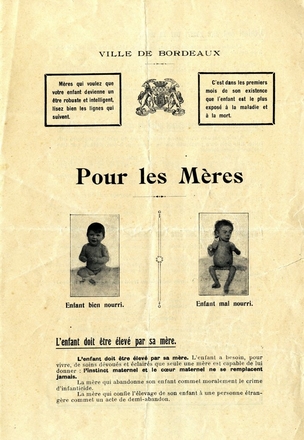 Document imprimé sur lequel on lit "Ville de Bordeaux. Mères qui voulez que votre enfant devienne un être robuste et intelligent, lisez bien les lignes qui suivent. C'est dans les premiers mois de son existence que l'enfant est le plus exposé à la maladie et à la mort. Pour les mères : l'enfant doit être élevé par sa mère. L'enfant a besoin, pour vivre, de soins dévoués et éclairés que seule une mère est capable de lui donner : l'instinct maternel et le coeur maternel ne se remplacent jamais. La mère qui abandonne son enfant commet moralement le crime d'infanticide. La mère qui confie l'élevage de son enfant à une personne étrangère commet un acte de demi-abandon". Au-dessus de ce texte, on voit deux photos de bébés ; l'un est dodu et souriant avec la légende "enfant bien nourri" tandis que l'autre est chétif et maladif, avec un ventre anormalement gonflé (en-dessous se trouve la légende "enfant mal nourri").