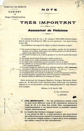 Texte dactylographié où on lit "Tribunal de Béthune, cabinet du Juge d'Instruction. Note. Très important. Assassinat de Violaines. Un assassinat, suivi de vol, a été commis à Violaines (Pas-de-Calais), dans la nuit du 19 au 20 janvier 1906, sur trois personnes : les époux Lecocq et leur fille. Les malfaiteurs ont emporté les objets et valeurs énumérés ci-après : 1. Une montre de dame en or, ancienne, avec chiffres romains de très grande dimension sur le cadran. Cette montre est à clef de grosseur n°9, elle est accompagnée d'une chaîne d'or très fine. 2. Une montre de dame en or, à clef, de grosseur n°11, elle est munie d'un cordon noir. 3. Une broche carrée formée d'une pierre violette, sertie en or. 4. Une broche en or, ronde, du diamètre d'une pièce de 2 francs. 5. Un camée ovale, représentant une tête de femme, tous en or côtelé. 6. Une médaille en vermeil avec bélière, portant sur une de ses faces l'inscription : Prix Augustin Grenier. 7. Un certain nombre de pièces d'or, d'un millésime antérieur à 1847. 7 bis. Une pièce de 100 francs et une autre de 40 francs (millésime inconnu). 8. Un certain nombre d'anciens écus de six livres en argent. 9. Un parapluie brun avec manche en buffle gris, monture très ancienne à baleines. 10. Un autre parapluie à manche jaune verni avec pomme en métal blanc. 11. Plusieurs billets de 1000 francs de la Banque de France. Prière de prévenir les Changeurs, Bijoutiers, Horlogers, Marchands d'Antiquités, etc., de faire faire toutes recherches utiles, d'interroger tous individus suspects et, en cas d'arrestation, d'aviser télégraphiquement le Juge d'Instruction soussigné. Béthune, le 30 Janvier 1906. Le Juge d'Instruction, L. Boudry. Avis importants : 1. Un des malfaiteurs semble avoir un pied droit difforme, long de 20 centimètres environ et large de 12 à la base des orteils (des renseignements complémentaires à cet égard seront, si possible, communiqués ultérieurement). 2. La famille des victimes s'engage à payer : une prime de 250 francs à toute personne qui aura fourni des indications ayant amené l'arrestation des malfaiteurs et une prime d'égale valeur à l'agent de la force publique qui mettra ceux-ci en état d'arrestation".