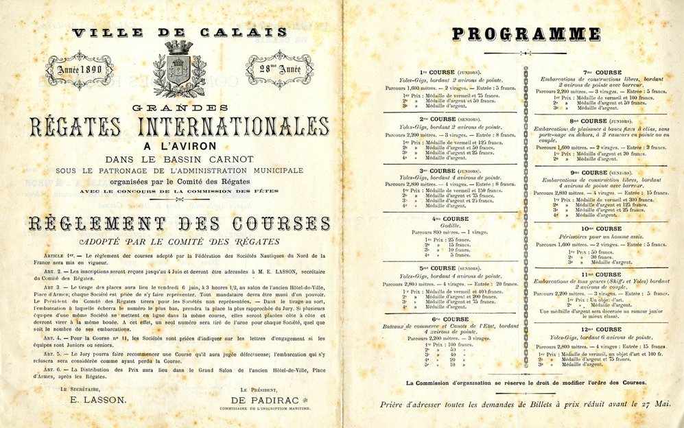 Texte imprimé sur lequel on lit : Grandes régates internationales à l’aviron, dans le bassin Carnot, sous le patronage de l’administration municipale, organisées par le comité des régates, avec le concours de la commission des fêtes. Règlement des courses adopté par le comité des régates. Article 1 : Le règlement des courses adopté par la Fédération des sociétés nautiques du Nord de la France sera mis en vigueur. Article 2 : Les inscriptions seront reçues jusqu’au 4 juin et devront être adressées à M. Lasson, secrétaire du comité des régates. Article 3 : Le tirage des places aura lieu le vendredi 6 juin, à 3 heures et demie, salon de l’ancien Hôtel-de-Ville, place d’Armes ; chaque société est priée de s’y faire représenter. Tout mandataire devra être muni d’un pouvoir. Le président du comité des régates tirera pour les sociétés non représentées. Dans le tirage au sort, l’embarcation à laquelle écherra le numéro le plus bas, prendra la place la plus rapprochée du jury. Si plusieurs équipes d’une même société se mettent en ligne dans la même course, elles seront placées côte à côte et devront viser à la même bouée. À cet effet, un seul numéro sera tiré de l’urne pour chaque société, quel que soit le nombre de ses embarcations. Article 4 : Pour la course n° 11, les sociétés sont priées d’indiquer sur les lettres d’engagement si les équipes sont juniors ou seniors. Article 5 : Le jury pourra faire recommencer une course qu’il aura jugée défectueuse ; l’embarcation qui s’y refusera sera considérée comme ayant perdu la course.Article 6 : La distribution des prix aura lieu dans le Grand Salon de l’ancien Hôtel-de-Ville, place d’Armes, après les régates. Le secrétaire : E. Lasson. Le président : De Padirac, commissaire de l’inscription maritime. Programme de la première course (juniors) : Yoles-Gigs, bordant 2 avirons de pointe. Parcours 1 600 mètres. – 2 virages. – Entrée : 5 francs. Premier prix : médaille de vermeil et 75 francs. Deuxième prix : médaille d’argent et 30 francs. Troisième prix : médaille d’argent. Programme de la deuxième course (seniors) : Yoles-Gigs, bordant 2 avirons de pointe. Parcours 2 200 mètres. – 3 virages. – Entrée : 8 francs. Premier prix : médaille de vermeil et 150 francs. Deuxième prix : médaille d’argent et 50 francs. Troisième prix : médaille d’argent et 25 francs. Quatrième prix : médaille d’argent. […]