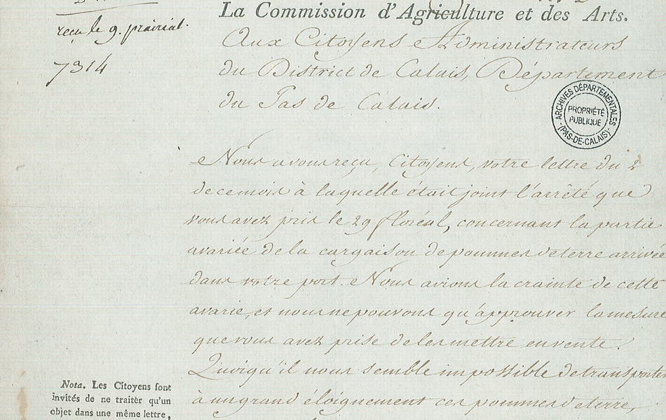 Lettre manuscrite sur laquelle on lit : "Paris, le 7 prairial an 3e de la République française, une et indivisible. [26 mai 1795]. Reçu le 9 prairial. Rép. le 14 d°. La Commission d’agriculture et des arts. Aux citoyens administrateurs du district de Calais, département du Pas-de-Calais. Nous avons reçu, citoyens, votre lettre du 2 de ce mois à laquelle était joint l’arrêté que vous avez pris le 29 floréal, concernant la partie avariée de la cargaison de pommes de terre arrivée dans votre port. Nous avions la crainte de cette avarie et nous ne pouvons qu’approuver la mesure que vous avez prise de les mettre en vente. Quoiqu’il nous semble impossible de transporter à un grand éloignement ces pommes de terre, sans courir les risques de tout perdre, nous croyons néanmoins que dans l’état où elles se trouvent, elles sont infiniment plus propres à la reproduction qu’à la consommation ; qu’en les plantant dans un court délai, elles auront encore un succès certain ; on peut les transporter..." 