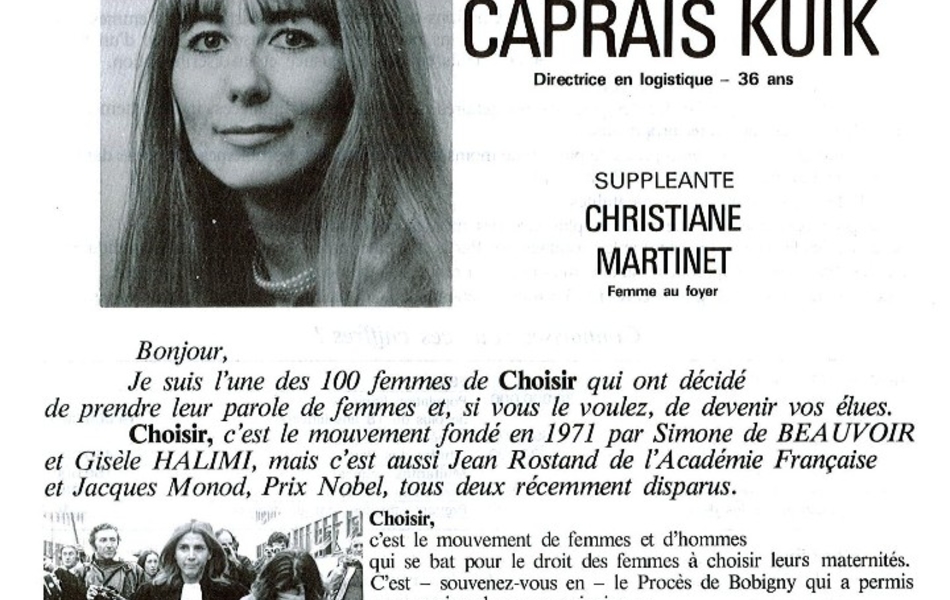 Document imprimé sur lequel on lit : "Choisir. Candidate Irène Caprais Kuik. Directrice en logistique, 36 ans. Suppléante Christiane Martinet, femme au foyer. Bonjour, je suis l'une des 100 femmes de Choisir qui ont décidé de prendre leur parole de femmes et, si vous le voulez, de devenir vos élues. Choisir, c'est le mouvement fondé en 1971 par Simone de Beauvoir et Gisèle Halimi, mais c'est aussi Jean Rostand par l'Académie française et Jacques Monod, prix Nobel, tous deux récemment disparus. Choisir, c'est le mouvement de femmes et d'hommes qui se bat pour le droit des femmes à choisir leurs maternités. C'est, souvenez-vous, le procès de Bobigny qui a permis, au moins dans son principe, le vote de l'imparfaite loi Veil. Depuis deux ans, Choisir c'est la lutte contre le viol, ce crime abominable contre les femmes et contre l'amour. Aujourd'hui, Choisir c'est un programme pour les femmes, les exploitées au travail, les femmes mariées et les femmes seules, les jeunes et les moins jeunes, celles qui croient au ciel et celles qui n'y croient pas. C'est une revendication globale de justice et de dignité. La contraception : mon choix. L'avortement : mon ultime recours. Donner la vie : ma liberté". 