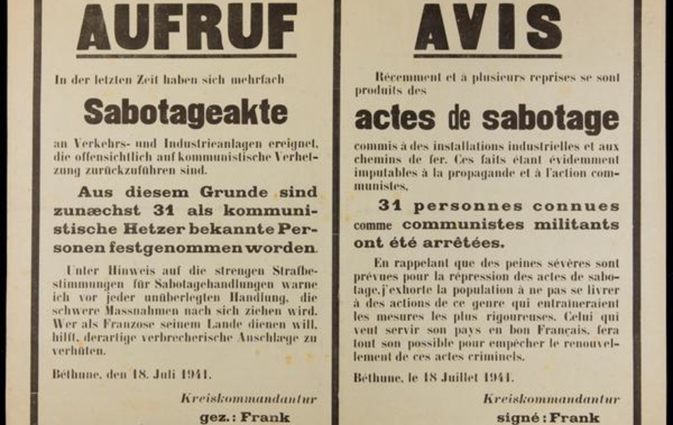 Affiche imprimée en français et allemand, sur laquelle on lit : "Avis. Récemment et à plusieurs reprises se sont produits des actes de sabotage commis à des installations industrielles et aux chemins de fer. Ces faits étant évidemment imputables à la propagande et à l'action communistes, 31 personnes connues comme communistes militants ont été arrêtées. En rappelant que des peines sévères sont prévues pour la répression des actes de sabotage, j'exhorte la population à ne pas se livrer à des actions de ce genre qui entraîneraient les mesures les plus rigoureuses. Celui qui veut servir son pays en bon Français, fera tout son possible pour empâcher le renouvellement de ces actes criminels. Béthune, le 18 juillet 1941. Kreiskommandatur, signé : Franck Hauptmann".