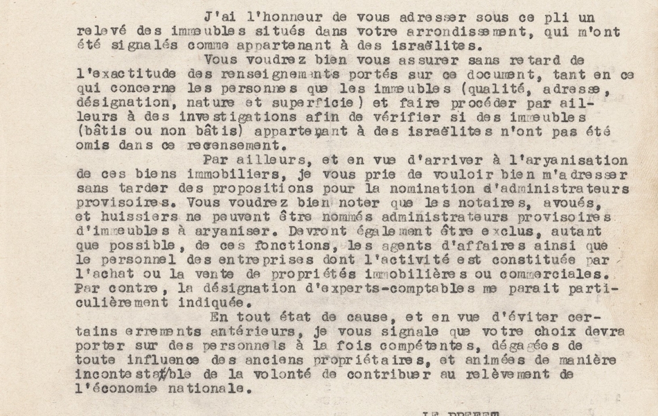 Texte dactylographié sur lequel on lit : « Préfecture du Pas-de-Calais. Première division, premier bureau. Commissariat de police de Dourges. Arras, le 12 septembre 1942. Le préfet du Pas-de-Calais à monsieur le sous-préfet de Béthune. Objet : Aryanisation des immeubles appartenant à des israélites. J’ai l’honneur de vous adresser sous ce pli un relevé des immeubles situés dans votre arrondissement, qui m’ont été signalés comme appartenant à des israélites. Vous voudrez bien vous assurer sans retard de l’exactitude des renseignements portés sur ce document, tant en ce qui concerne les personnes que les immeubles (qualité, adresse, désignation, nature et superficie) et faire procéder par ailleurs à des investigations afin de vérifier si des immeubles (bâtis ou non bâtis) appartenant à des israélites n’ont pas été omis dans ce recensement. Par ailleurs, et en vue d’arriver à l’aryanisation de ces biens immobiliers, je vous prie de vouloir bien m’adresser sans tarder des propositions pour la nomination d’administrateurs provisoires. Vous voudrez bien noter que les notaires, avoués et huissiers ne peuvent être nommés administrateurs provisoires d’immeubles à aryaniser. Devront également être exclus, autant le personnel des entreprises dont l’activité est constituée par l’achat ou la vente de propriétés immobilières ou commerciales. Par contre, la désignation d’experts-comptables me paraît particulièrement indiquée. En tout état de cause, et en vue d’éviter certains errements antérieurs, je vous signale que votre choix devra porter sur des personnels à la fois compétents, dégagés de toute influence des anciens propriétaires, et animés de manière incontestable de la volonté de contribuer au relèvement de l’économie nationale. Le préfet, (signé) M. Daugy. Copie transmise pour exécution à monsieur le commissaire de police à Dourges en l’incitant à me faire parvenir, en ce qui le concerne, un rapport sur la situation des immeubles juifs de sa circonscription et ses propositions en ce qui concerne les administrateurs provisoires. Béthune, le 6 novembre 1942. Béthune, le 6 novembre 1942. Le sous-préfet ».