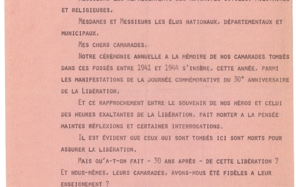 Texte dactylographié sur lequel on lit : "Guy Mollet Mur des Fusillés 29.9.74. Mesdames, Mesdemoiselles, Messieurs les membres des familles de nos martyres, Monsieur le Préfet, Messieurs les Ambassadeurs, Messieurs les représentants des autorités civiles, militaires et religieuses, Mesdames et Messieurs les élus nationaux, départementaux et municipaux, Mes chers camarades, Notre cérémonie annuelle à la mémoire de nos camarades tombés dans ces fossés entre 1941 et 1944 s’insère, cette année, parmi les manifestations de la journée commémorative du 30e anniversaire de la Libération. Et ce rapprochement entre le souvenir de nos héros et celui des heures exaltantes de la Libération, fait monter à la pensée maintes réflexions et certaines interrogations. Il est évident que ceux qui sont tombés ici sont morts pour assurer la Libération. Mais qu’a-t-on fait – 30 ans après – de cette Libération ? Et nous-mêmes, leurs camarades, avons-nous été fidèles à leur enseignement ? Certes, mieux que d’autres, nous n’ignorons rien de ce qui différenciait les uns des autres. Nous savons bien que si tous se battaient pour la liberté et la paix, tous n’avaient pas les mêmes convictions quant aux moyens d’organiser plus tard l’une et l’autre. Il suffisait, en ces heures-là, de triompher des ennemis d’alors de la liberté et de la paix".