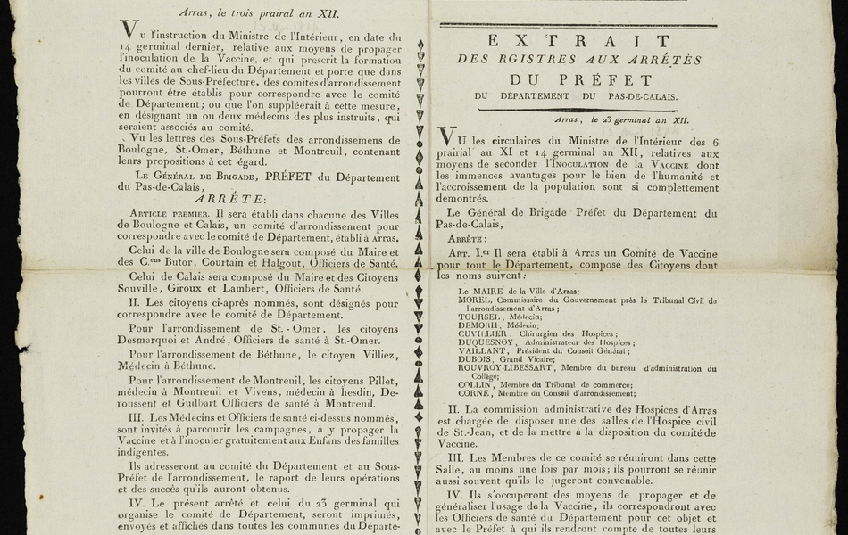 Affiche imprimée sur laquelle on lit : "Extrait des registres aux arrêtés du préfet du département du Pas-de-Calais. Arras, le troix prairial en 12. Vu l’instruction du Ministre de l’Intérieur, en date du 14 germinal dernier, relative aux moyens de propager l’inoculation de la Vaccine, et qui prescrit la formation du comité au chef-lieu du Département et porte que dans les villes de Sous-Préfecture, des comités d’arrondissement pourront être établis pur correspondre avec le comité du Département ; ou que l’on suppléerait à cette mesure, en désignant un ou deux médecins des plus instruits, qui seraient associés au comité. Vu les lettres des Sous-Préfets des arrondissements de Boulogne, Saint-Omer, Béthune et Montreuil, contenant leurs propositions à cet égard. Le général de brigade, préfet, arrête : article premier. Il sera établi dans chacune des Villes de Boulogne et Calais, un comité d’arrondissement pour correspondre avec le comité de Département, établi à Arras. Celui de la ville Boulogne sera composé du Maire et des Cens Butor, Courtain et Halgout, Officiers de Santé. Celui de Calais sera composé du Maire et des Citoyens Souville, Giroux et Lambert, Officiers de Santé. II. Les citoyens ci-après nommés, sont désignés pour correspondre avec le comité de Département. Pour l’arrondissement de Saint-Omer, les citoyens Desmarquoi et André, Officiers de santé à Saint-Omer. Pour l’arrondissement de Béthune, le citoyen Villiez, Médecin à Béthune. Pour l’arrondissement de Montreuil, les citoyens Pillet, médecin à Montreuil et Vivens, médecin à Hesdin, Deroussent et Guilbart de santé à Montreuil. III. Les Médecins Officiers de santé ci-dessus nommés, sont invités à parcourir les campagnes, à y propager la Vaccine et à l’inoculer gratuitement aux Enfants des familles indigentes. Ils adresseront au comité du Département et au Sous-Préfet de l’arrondissement, le rapport de leurs opérations et des succès qu’ils auront obtenus. IV. Le présent arrêté et celui du 23 germinal qui organise le comité de Département, seront imprimés, envoyés et affichés dans toutes les communes du Département. Il en sera adressé des exemplaires aux Membres du Comité de Département, à ceux des Comités d’Arrondissement établis à Boulogne et à Calais, et aux Officiers de santé désignés par le présent pour correspondre avec le Comité de Département. Signé DUBOURG remplaçant le PRÉFET en tournée. Par le Préfet, pour le Secrétaire général, le chef de la 2e division autorisé, Signé Allexandre".