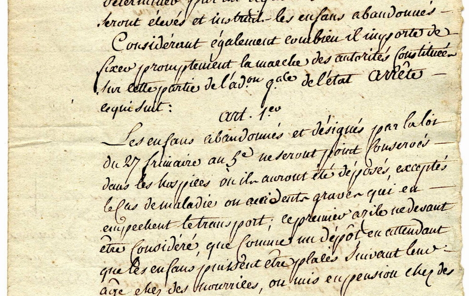 Texte manuscrit sur lequel on lit : "Extrait des registres des délibérations du directoire exécutif du 30 ventôse an 5 de la République française une et indivisible. Le directoire exécutif considérant que par la loi du 27 frimaire dernier, il est chargé de déterminer par un réglement la manière dont seront élevés et instruits les enfants abandonnés. Considérant également combie il importe de fixer promptement la marche des autorités constituées sur cette partie de l'administration générale de l'état, arrêt ce qui suit : article premier. Les enfants abandonnés et désignés par la loi du 27 frimaire an 5 ne seront point conservés dans les hospices où ils auront été déposés, exceptés en cas de maladie ou accidents graves qui en empêchent le transport ; ce premier asile devant être considéré que comme un dépôt en attendant que les enfants puissent être placés suivant leur âge chez des nourrices ou mis en pension chez des particuliers. Article 2. Les commissions administratives des hospices civils dans lesquels seront conduits des enfants abandonnés sont spécialement chargées de les placer chez des nourrices ou autres habitants des campagnes et de pourvoir en attendant à tous..."