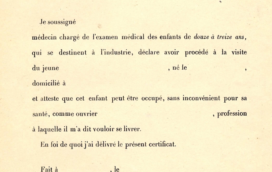 Document pré-imprimé sur lequel on lit : "Modèle de certificat d'aptitude physique pour les enfants de 12 à 13 ans (loi du 2 novembre 1892). Je soussigné… médecin chargé de l'examen médical des enfants de douze à treize ans, qui se destinent à l'industrie, déclare avoir procédé à la visite du jeune..., né le..., domicilé à..., et atteste que cet enfant peut être occupé, sans inconvénient pour sa santé, comme ouvrier..., profession à laquelle il m'a dit vouloir se livrer. En foi de quoi j'ai délivré le présent certificat. Fait à..., le... Signature : ..."