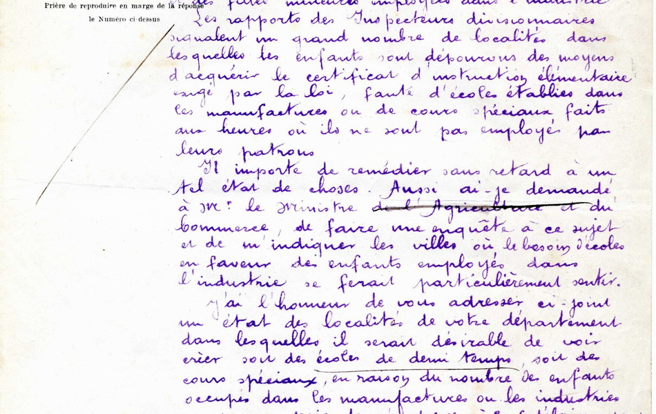 Document manuscrit sur lequel on lit : "Paris, le 14 février 1882. Monsieur le rpéfet, Mon collègue Monsieur le ministre de l'Agriculture et du Commerce a appelé mon attention sur les difficultés que rencontre l'application de la loi du 19 mai 1874 sur le travail des enfants et des filles mineures employées dans l'industrie. Les rapports des inspecteurs divisionnaires signalent un grand nombre de localités dans lesquelles les enfants sont dépourvus des moyens d'acquérir le certificat d'instruction élémentaire exigé par la loi, faute d'écoles établies dans les manufactures ou de cours spéciaux faits aux heures où ils ne sont pas employés par leurs patrons. Il importe de remédier sans retard à un tel état de choses. Aussi ai-je demandé à Monsieur le ministre de faire une enquête à ce sujet et de l'indiquer les villes où le besoin d'écoles en faveur des enfants employés dans l'industrie se ferait particulièrement sentir. J'ai l'honneur de vous adresser ci-joint un état des localités de votre département dans lesquelles il serait désirable de voir créer soit des écoles de demi-temps, soit des cours spéciaux, en raison du nombre des enfants occupés dans les manufactures ou les industries. Je vous prie de m'adresser à bref délai un rapport sur les mesures que vous croirez devoir prendre pour assurer l'exécution de cette circulaire dont vous voudrez bien m'accuser réception. Recevez, Monsieur le préfet, l'assurance de ma considération très distinguée. Pour le ministre, le directeur de l'enseignement primaire".