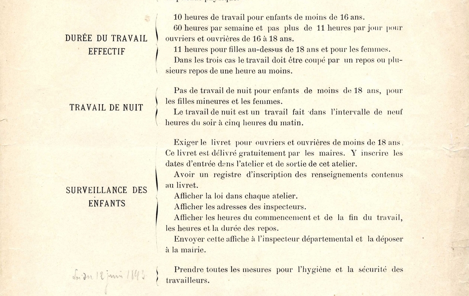 Document imprimé sur lequel on lit : "Principales dispositions de la loi du 2 novembre 1892 applicables à partir du 1er janvier 1893. Age d'admission : 13 ans, 12 ans si l'enfant a un certificat d'études primaires et un certificat d'aptitude physique. Durée du travail effectif : 10 heures de travail pour les enfants de moins de 16 ans, 60 heures par semaine et pas plus de 11 heures par jour pour ouvriers et ouvrières de 16 à 18 ans, 11 heures pour les filles au-dessus de 18 ans et pour es femmes. Dans les trois cas le travail doit être coupé par un repos ou plusieurs repos de une heure au moins. Travail de nuit : pas de travail de nuit pour les efnants de moins de 18 ans, pour les filles mineures et les femmes. Le travail dde nuit est un travail fait dans l'intervalle de neuf heures du soir à cinq heures du matin. Surveillance des enfants : exiger le livret pour ouvriers et ouvrières de moins de 18 ans. Ce livret est délivré gratuitement par les maires. Y inscrire les dates d'entrée dans l'atelier et de sortie de cet atelier. Avoir un registre d'inscription des renseignements contenus au livret. Afficher la loi dans chaque atelier. Afficher les adresses des inspecteurs. Afficher les heures ddu commencement et de la fin du travail, les heures et la durée des repos. Envoyer cette affiche à l'inspecteur départemental et la déposer à la mairie. Loi du 12 juin 1843 : prendre toutes les mesures pour l'hygiène et la sécurité des travailleurs. Pénalités : toutes les contraventions à la loi seront poursuivies en simple police et passibles chacune d'une amende de 5 à 15 francs. En cas de récidive, le tribunal correctionnel pprononcera pour chaque contravention une amende de 16 à 100 francs. L'inspecteur départemental du travail dans l'industrie, Van Grutten. An cas d'accident, faire une déclaration à la mairie da,s les 48 heures et dans la forme indiquée par la loi".