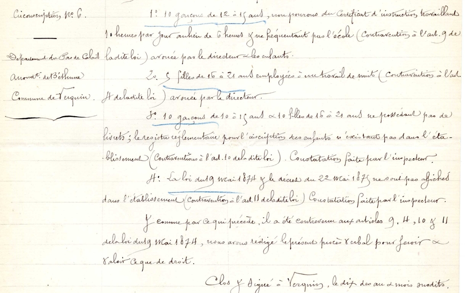 Documet manuscrit sur lequel on lit : "L'an 1884, le 10 du mois de novembre à 2 heures de l'près-midi. Nous, Pellerin Jules, inspecteur départemental du travail des enfants et des filles mineures dans l'industrie de la 6ième circonscription, résidant à Boulogne-sur-Mer, dûment commissionné et assermenté, nous étant transporté muni de notre commission à Verquin, canton de Béthune, arrondissement dudit das la fabrique de sucre de M. Calonne, soumise au régime de la loi du 19 mai 1874, avons reconnu ce qui suit : 10 garçons de 12 à 15 ans, non pourvus du certificat d'instruction, travaillant 10 heures par jour au lieu de 6 heures et ne fréquentant pas l'école (contravention à l'article 9 de ladite loi) avouée par le directeur et les enfants. 5 filles de  16 à 21 ans employées à un travail de nuit (contravention à l'article 4 de ladite loi), avouée par le directeur. 10 garçons de 10 à 15 ans et 10 filles de 16 à 21 ans ne possédant pas de livrets ; le registre réglemetnaire pour l'inscription des efants n'existant pas dans l'établissement (contravention à l'article 11 de ladite loi). Constatation faite par l'inspecteur. Comme par ce qui précède, il a été contrevenu aux articles 9, 4, 10 et 11 de la loi du 19 mai 1874, nous avons rédigé le présent procès-verbal pour valoir ce que de droit".