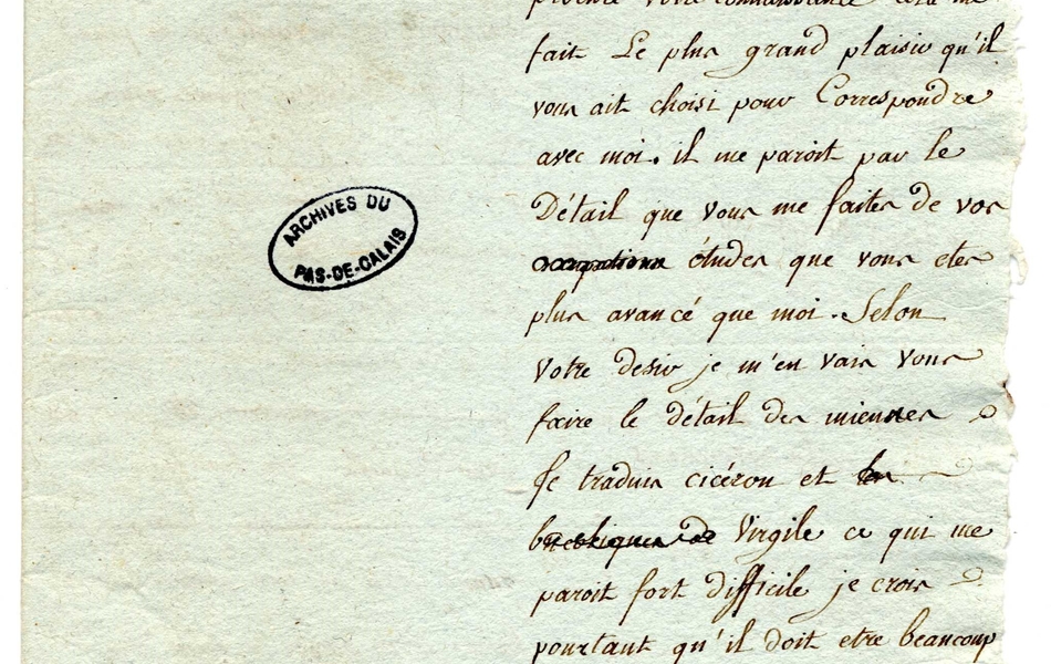 Feuille manuscrite sur laquelle on lit : "Fossuex, le 2 juillet 1791. Monsieur et cher ami, Votre lettre m'a fait sûrement plus de plaisir que vous ne pouvez l'imaginer. Je dois bien remercier Monsieur Major de m'avoir procuré votre connaissance, cela me fait le plus grand plaisir qu'il vous ait choisi pour correspondre avec moi. Il me paraît par le détail que vous me faites de vos études que vous êtes plus avancé que moi. Selon votre désir je m'en vais vous faire le détail des miennes. Je traduis Cicéron et Virgile, ce qui me paraît fort difficile je crois, pourtant qu'il doit être beaucoup plus difficle de faire des idylles, il s'en faut de beaucoup que j'en sois en état, il n' y a pas encore longtemps que je fais des vers en latin et encore moins que j'en fais des francois..."