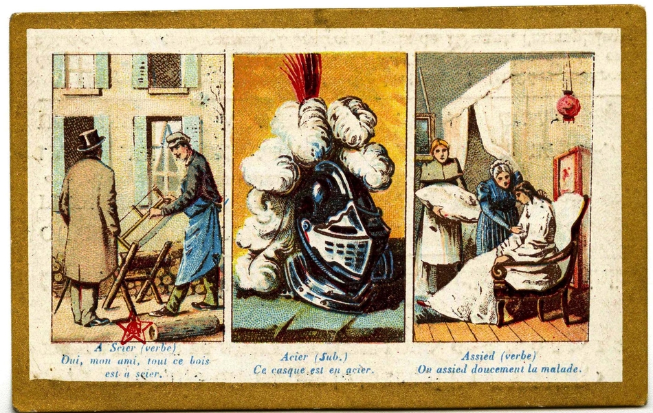 Tryptique couleur avec légendes. Sur la première image, un homme portant un tablier bleu scie du bois devant un homme vêtu d'un manteau et d'un chapeau haut de forme ; en-dessous on lit "À Scier (verbe) Oui, mon ami, tout ce bois est à scier". La deuxième image montre un heaume surmonté d'un panache de plumes, annoté "Acier (substantif) Ce casque est en acier". Enfin, une femme portant une longue robe blanche est installée sur une fauteuil par une autre femme, tandis que derrière elles, une troisième porte un oreiller. La légende dit "Assied (verbeà On assied doucement la malade".