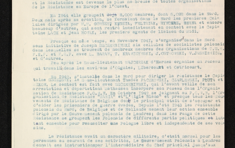Document dactylographié sur lequel on lit : "Histoire de la POWN. La résistance polonaise a été organisée en 1941 à Lyon par Kowalkowski alias Justyn. Cette organisation exprimait la volonté de l'émigration plonaise en France, de lutter contre l'envahisseur ; elle était soutenue par le gouvernement plonais à Londres, à la tête duquel se trouvait le géngéral Sikorski. Les coeurs et les sentiments des polonais en France ont compris, et accepté avec joie la possibilité de combattre l'occupant de la France et de la Pologne. Cette compréhension a provoqué un enthousiasme unanime et la résistance est devenue la plus nombreuse de toutes organisations de la résistance en Europe de l'ouest. En 1944 elle groupait 8 000 membres, dont 5 092 dans le Nord. Deux mois après sa créatin, se formaient dans le Nord les premières cellules dirigées par MM. Gorszek, Kedzia, Felisiak, Ryncarz, Berna et encore beaucoup d'autres, qui sont rentrés immédiatement en contact avec le capitaine Lach et Jean Novak, les premiers agents de liaison du midi. Presque en même temps, en novembre 1941, s'organisent dans le Nord sous l'initiative de Joseph Szczerbinski six cellules de socialistes polonais dans lesquelles se trouvent de nombreux membres des organisations de T.U.R.F.E.P. et F.R.P. avec L. Baran, T. Krawczynski, J. Ostrowski, V. Jasniewicz, et d'autres. Peu après le sous-lieutenant Wajchrzak d'Harnes organise un réseau qui travaille dans les environs d'Oignies, Libercourt et Ostricourt. En 1942, s'installe dans le Nord pour diriger la résistance le capitaine Szczesny, le sous-lieutenant Thadée Paczkowski, Czaplewski, Pluta et Mikon. Le contact est fait avec Szczerbinski, qui l'avant veille de son arrestation et déportation à Thausen incorpore son réseau dans l'organisation de résistance POWN. En octobre 1942 se joignent au POWN l'organisation de résistance "Maria" et "l'Aigle blanc" et presque tous les mouvements de résistance de Belgique dont le principal était de s'occuper et d'aider les prisonniers de guerre évadés. Depuis l'été 1943, les résistants polonais du Nord, de Belgique et de Hollande mènent leur action ensemble, dirigé par le gouvernement polonais de Londres ; dans les rangs de cette résistance se groupent les polonais de différents partis politiques luttant ensemble pour resusciter une Pologne libre et indépendante de ses voisins. La résistance avait un caractère militaire, c'était normal pour les personnes au courant de ses activités. Le gouvernement polonais à Londres donnait ses instructions par l'intermédiaire du chef principal jusqu'aux chefs de sections. Le chef de POWN avait le pouvoir de donner des avancements aux sous-officiers (sauf aspirants et sergents chef) suivant leurs activités dans le groupe. Les membres de la résistance étaient obligés de prêter serment d'exécuter courageusement et honnêtement les ordres de leurs chefs. Enfin le gouvernement attribue à chaque membre le droit à une indemnité mensuelle, purement symbolique, car l'attribution d'une solde régulière sous l'occupation allemande était matériellement impossible. Le gouvernement polonais exigeait de la résistance une activité politique et militaire. Le but principal de l'activité politique était de créer l'unité de toute l'émigration polonaise et tous les partis politiques..."