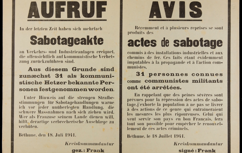 Affiche imprimée en français et allemand, sur laquelle on lit : "Avis. Récemment et à plusieurs reprises se sont produits des actes de sabotage commis à des installations industrielles et aux chemins de fer. Ces faits étant évidemment imputables à la propagande et à l'action communistes, 31 personnes connues comme communistes militants ont été arrêtées. En rappelant que des peines sévères sont prévues pour la répression des actes de sabotage, j'exhorte la population à ne pas se livrer à des actions de ce genre qui entraîneraient les mesures les plus rigoureuses. Celui qui veut servir son pays en bon Français, fera tout son possible pour empâcher le renouvellement de ces actes criminels. Béthune, le 18 juillet 1941. Kreiskommandatur, signé : Franck Hauptmann".