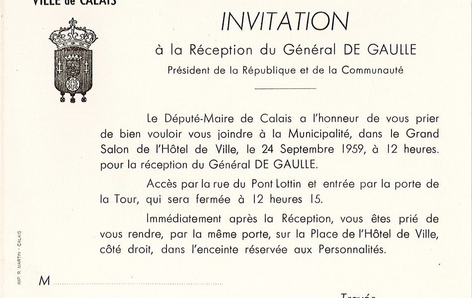 Document imprimé marqué par le blason de la ville de Calais, sur lequel on lit : "Ville de Calais. Invitation à la réception du Général de Gaulle, Président de la République et de la Communauté. Le Député-Maire de Calais a l’honneur de vous prier de bien vouloir vous joindre à la municipalité, dans le grand salon de l’hôtel de ville, le 24 septembre 1959, à 12 heures pour la réception du Général de Gaulle. Accès par la rue du Pont Lottin et entrée par la porte de la Tour, qui sera fermée à 12 heures 15. Immédiatement après la réception, vous êtes prié de vous rendre, par la même porte, sur la place de l’Hôtel-de-Ville, côté droit, dans l’enceinte réservée aux personnalités".