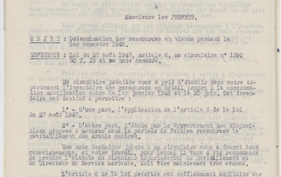 Texte dactylographié sur lequel on lit "République française. Présidence du Conseil. Secrétariat général du ravitaillement. Paris le 4 octobre 1947. Le Président du Conseil à Messieurs les préfets. Objet : Détermination des ressources en viande pendant le 1er semestre 1948. Référence : Loi du 27 août 1947, article 6, ma circulaire n° 1590, 50 T. JB et ma note annexée. Ma circulaire précipitée vous a prié d’établir dans votre département l’inventaire des ressources en bétail propre à la consommation mobilisables entre le 1er janvier 1948 et le 30 juin. Cet inventaire est destiné à permettre : d’une part, l’application de l’article 6 de la loi du 27 août 1947, d’autre part, l’étude par le Gouvernement des dispositions propres à assurer dans la période de faibles ressources le ravitaillement des grands centres. Une note technique jointe à ma circulaire vous a fourni tous les renseignements, et votre travail, pour lequel il vous a été recommandé de prendre l’attache du Directeur départemental du Ravitaillement et du Directeur du Service agricole, doit être maintenant très avancé. L’article 6de la loi précipitée est suffisamment explicite sur les obligations à souscrire par les engraisseurs. Il vous a donc été permis de recenser en deux parties distinctes les ressources en viande de votre département. La première fraction concerne les producteurs qui sont tenus à souscrire un contrat de livraison ; la seconde toutes les autres ressources. La passation des contrats, la collecte de la viande, et toutes opérations afférentes à l’exécution de la loi, va être confiée à une Société professionnelle qui aura des représentants dans votre département. Ces représentants seront choisis en particulier parmi les contrôleurs comptables licenciés, parmi lesquels il vous a été demandé très récemment de faire un choix. Ils agiront pour le [...]"