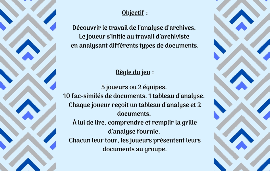 Image couleur sur laquelle on lit le texte suivant : "Devenez apprenti archiviste ! Objectif : Découvrir le travail de l’analyse d’archives. Le joueur s’initie au travail d’archiviste en analysant différents types de documents. Règle du jeu : 5 joueurs ou 2 équipes. 10 fac-similés de documents, 1 tableau d'analyse. Chaque joueur reçoit un tableau d'analyse et 2 documents. À lui de lire, comprendre et remplir la grille d’analyse fournie. Chacun leur tour, les joueurs présentent leurs documents au groupe".