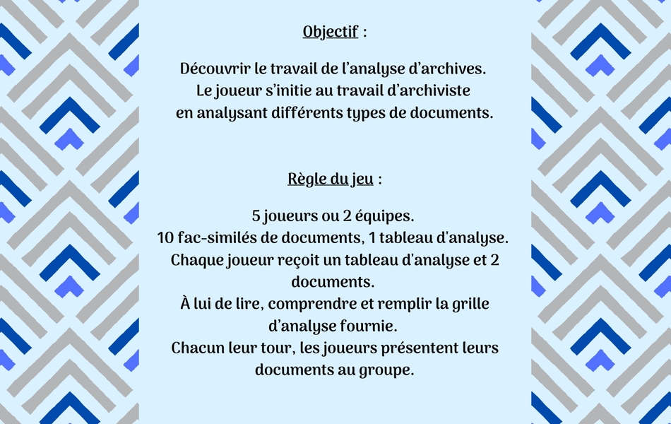 Image couleur sur laquelle on lit le texte suivant : "Devenez apprenti archiviste ! Objectif : Découvrir le travail de l’analyse d’archives. Le joueur s’initie au travail d’archiviste en analysant différents types de documents. Règle du jeu : 5 joueurs ou 2 équipes. 10 fac-similés de documents, 1 tableau d'analyse. Chaque joueur reçoit un tableau d'analyse et 2 documents. À lui de lire, comprendre et remplir la grille d’analyse fournie. Chacun leur tour, les joueurs présentent leurs documents au groupe".