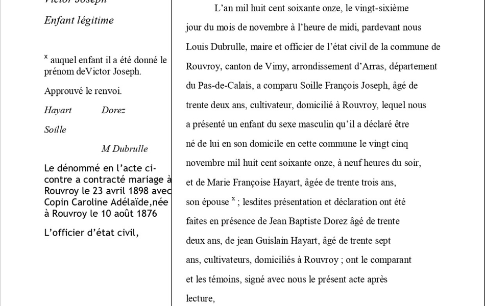 Document informatisé sur lequel on lit : "Acte de naissance Rouvroy, Victor Joseph, enfant légitime. Le dénommé en l’acte ci-contre a contracté mariage à Rouvroy le 23 avril 1898 avec Copin Caroline Adélaïde, née à Rouvroy le 10 août 1876. L’officier d’état civil. L’an mil huit cent soixante onze, le vingt-sixième jour du mois de novembre à l’heure de midi, pardevant nous Louis Dubrulle, maire et officier de l’état civil de la commune de Rouvroy, canton de Vimy, arrondissement d’Arras, département du Pas-de-Calais, a comparu Soille François Joseph, âgé de trente deux ans, cultivateur, domicilié à Rouvroy, lequel nous a présenté un enfant du sexe masculin qu’il a déclaré être né de lui en son domicile en cette commune le vingt cinq novembre mil huit cent soixante onze, à neuf heures du soir, et de Marie Françoise Hayart, âgée de trente trois ans, son épouse x ; lesdites présentation et déclaration ont été faites en présence de Jean Baptiste Dorez âgé de trente deux ans, de jean Guislain Hayart, âgé de trente sept ans, cultivateurs, domiciliés à Rouvroy ; ont le comparant et les témoins, signé avec nous le présent acte après lecture, Dorez, Hayart,  Soille, M Dubrulle".