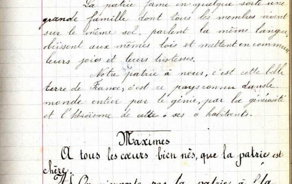 Cahier d'écolier manuscrit sur lequel on lit : "Samedi 22 avril 1899. Leçon de morale. La Patrie – la France. La Patrie forme en quelque sorte une grande famille dont tous les membres vivent sur le même sol, parlent la même langue, obéissent aux mêmes lois et mettent en commun leurs joies et leurs tristesses. Notre patrie à nous, c’est cette belle terre de France ; c’est ce pays connu dans le monde entier par le génie, par la générosité et l’héroïsme de cette ses habitants. Maximes. A tous les cœurs biens nés, que la patrie est chère. On n’emporte pas la patrie à la semelle de ses souliers. Exemples. Ce que c’est que la patrie. La patrie en danger".