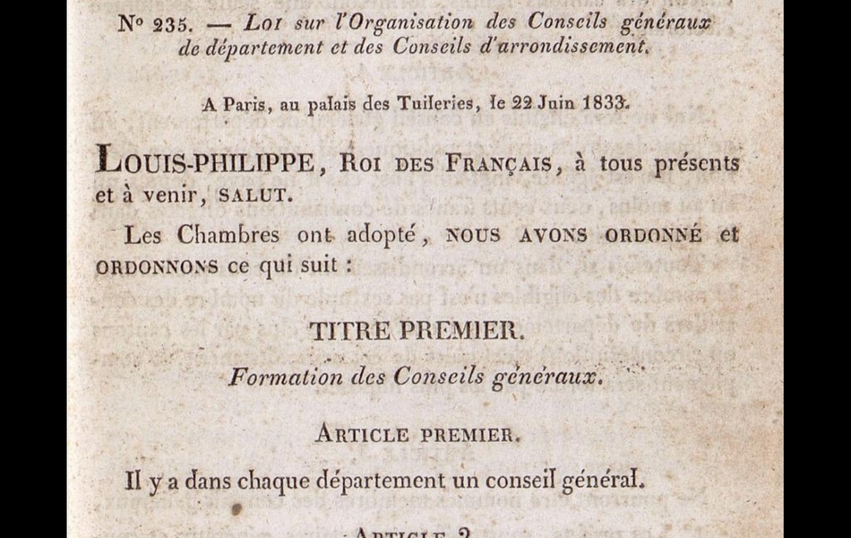 Texte imprimé sur lequel on lit : "Bulletin des lois. N° 235 – Loi sur l’organisation des Conseils généraux de département et des Conseils d’arrondissement. À Paris, au palais des Tuileries, le 22 juin 1833. Louis-Philippe, Roi des Français, à tous présents et à venir, salut. Les Chambres ont adopté, nous avons ordonné et ordonnons ce qui suit : Titre premier. Formation des Conseils généraux. Article premier. Il y a dans chaque département un conseil général. Article 2. Le conseil général est composé d’autant de membres qu’il y a de cantons dans le département, sans pouvoir toutefois excéder le nombre trente. Article 3. Un membre du conseil général est élu, dans chaque canton, par une assemblée électorale composée des électeurs et…"