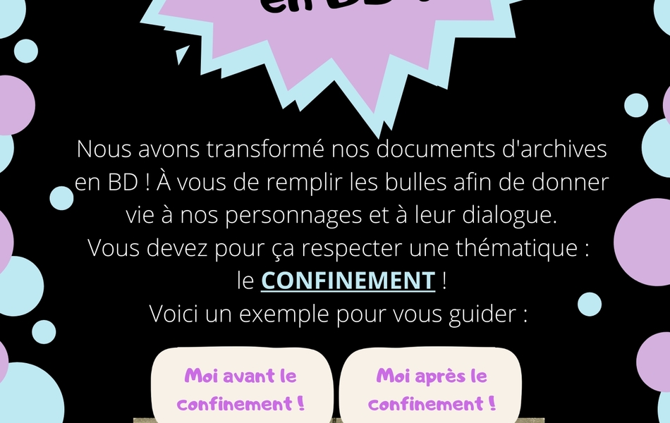 Texte de présentation de l’atelier « Les archives en BD ! ». Nous avons transformé nos documents d’archives en BD ! À vous de remplir les bulles afin de donner vie à nos personnages et à leur dialogue. Vous devez pour ça respecter une thématique : le confinement ! Voici un exemple pour vous guider : Deux caricatures en noir et blanc, l’une à côté de l’autre. La première représente Guillaume II, aux moustaches exagérément longues et pointant vers le haut. Dans sa bulle de BD, on peut lire « Moi avant le confinement ! ». La deuxième représente un chat portant la même moustache. Dans sa bulle de BD, on peut lire « Moi après le confinement ! ».