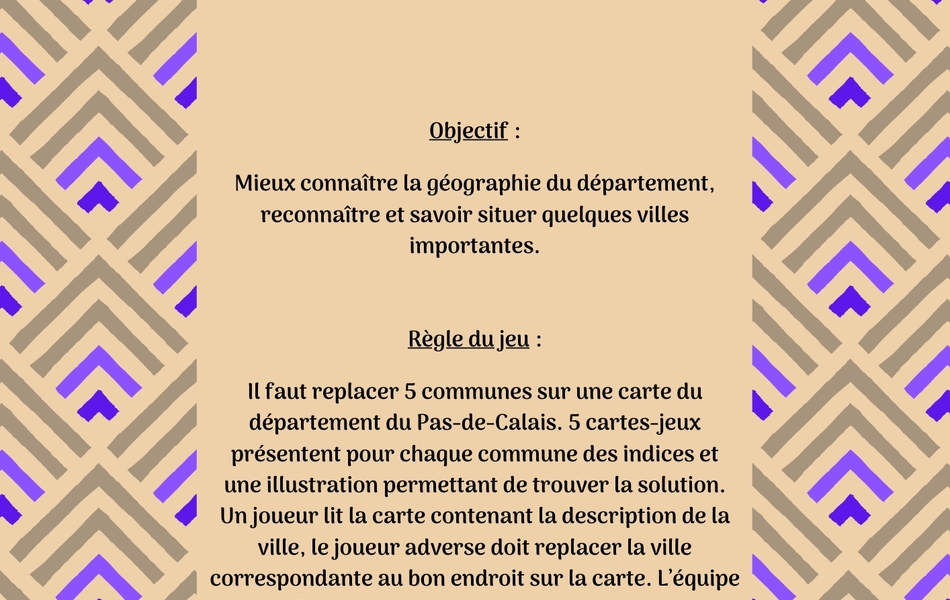 Image couleur sur laquelle on lit le texte suivant : "Connaissez-vous la géographie du Pas-de-Calais ? Objectif : Mieux connaître la géographie du département, reconnaître et savoir situer quelques villes importantes. Règle du jeu : Il faut replacer 5 communes sur une carte du département du Pas-de-Calais. 5 cartes-jeux présentent pour chaque commune des indices et une illustration permettant de trouver la solution. Un joueur lit la carte contenant la description de la ville, le joueur adverse doit replacer la ville correspondante au bon endroit sur la carte. L’équipe qui trouve le plus de communes a gagné".